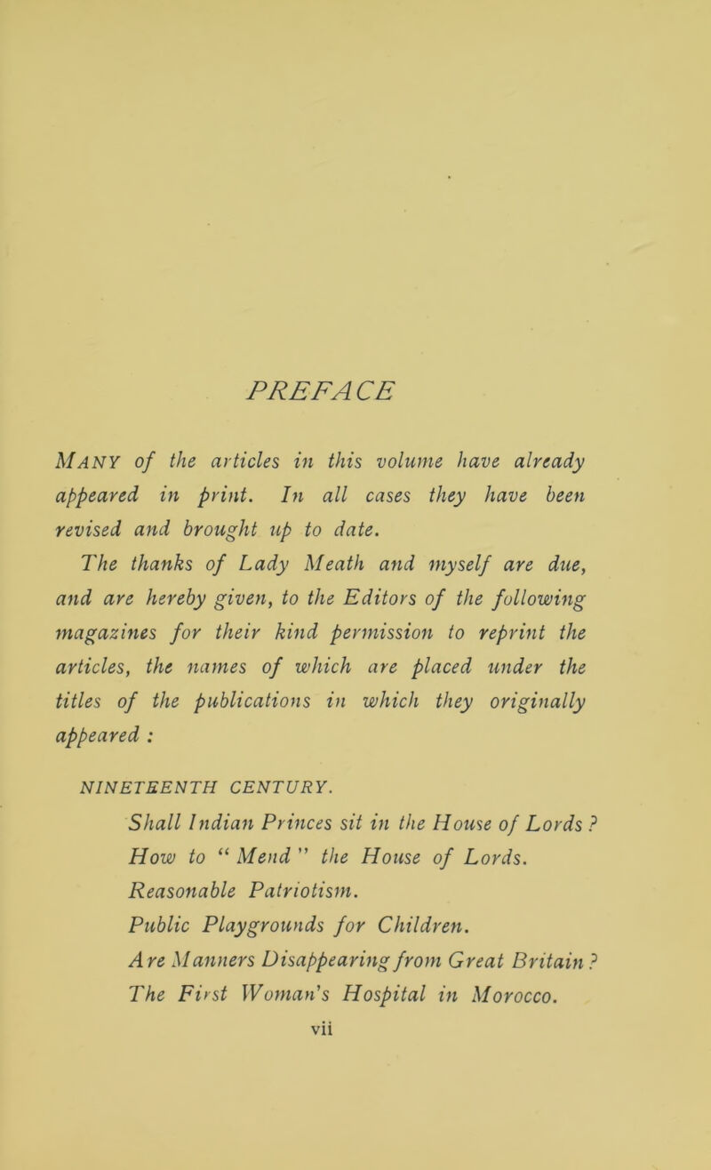 PREFACE Many of the articles in this volume have already appeared in print. In all cases they have been revised and brought up to date. The thanks of Lady Meath and myself are due, and are hereby given, to the Editors of the following magazines for their kind permission to reprint the articles, the names of which are placed under the titles of the publications in which they originally appeared : NINETEENTH CENTURY. Shall Indian Princes sit in the House of Lords ? How to “ Mend ” the House of Lords. Reasonable Patriotism. Public Playgrounds for Children. Are Manners Disappearing from Great Britain ? The First Woman's Hospital in Morocco.