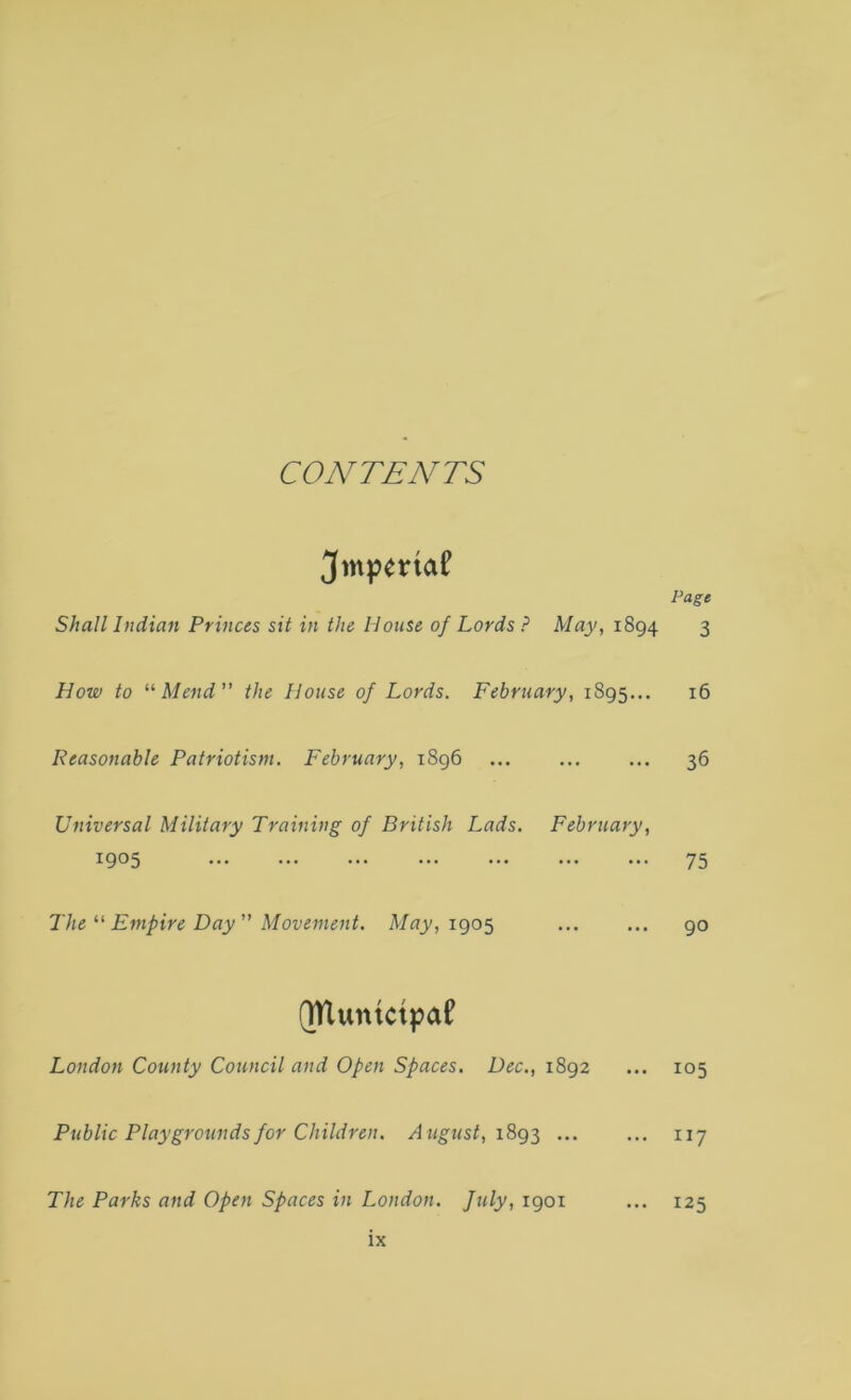 CONTENTS ^mpetriaf Page Shall Indian Princes sit in the House of Lords ? May, 1894 3 How to '•'•Mend” the House of Lords. February, 1895... 16 Reasonable Patriotism. February, 1896 ... ... ... 36 Universal Military Training of British Lads, February, 1905 75 The Empire Day ” Movement. May, igo^ 90 (TUuntcipaf London County Council and Open Spaces. Dec., 1892 ... 105 Public Playgrounds for Children. August, 117 The Parks and Open Spaces in London, fuly, 1901 ... 125