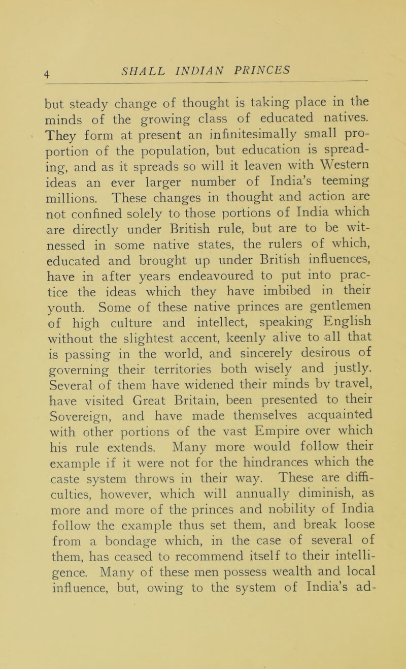 but steady change of thought is taking place in the minds of the growing class of educated natives. They form at present an infinitesimally small pro- portion of the population, but education is spread- ing, and as it spreads so will it leaven with Western ideas an ever larger number of India’s teeming millions. These changes in thought and action are not confined solely to those portions of India which are directly under British rule, but are to be wit- nessed in some native states, the rulers of which, educated and brought up under British influences, have in after years endeavoured to put into prac- tice the ideas which they have imbibed in their youth. Some of these native princes are gentlemen of high culture and intellect, speaking English without the slightest accent, keenly alive to all that is passing in the world, and sincerely desirous of governing their territories both wisely and justly. Several of them have widened their minds by travel, have visited Great Britain, been presented to their Sovereign, and have made themselves acquainted with other portions of the vast Empire over which his rule extends. Many more would follow their example if it were not for the hindrances which the caste system throws in their way. These are diffi- culties, however, which will annually diminish, as more and more of the princes and nobility of India follow the example thus set them, and break loose from a bondage which, in the case of several of them, has ceased to recommend itself to their intelli- gence. Many of these men possess wealth and local influence, but, owing to the system of India’s ad-