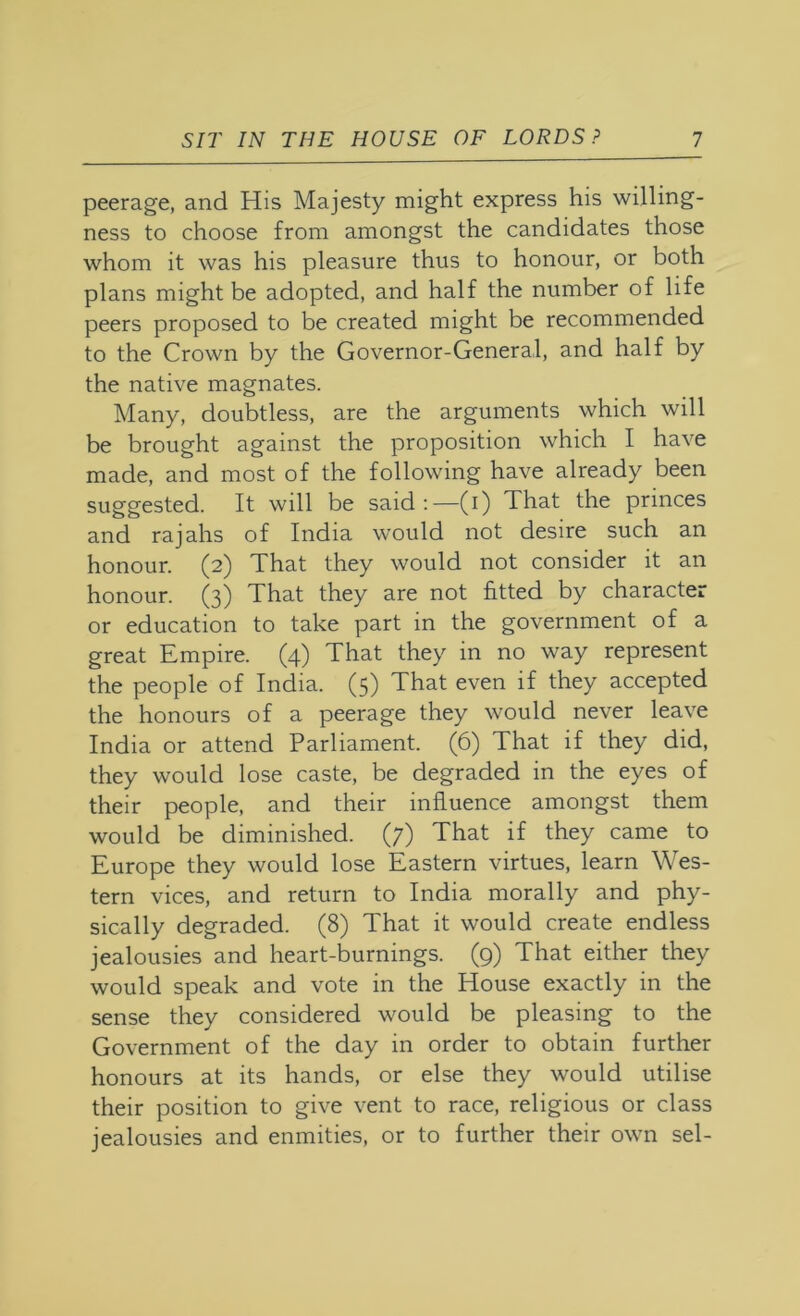 peerage, and His Majesty might express his willing- ness to choose from amongst the candidates those whom it was his pleasure thus to honour, or both plans might be adopted, and half the number of life peers proposed to be created might be recommended to the Crown by the Governor-General, and half by the native magnates. Many, doubtless, are the arguments which will be brought against the proposition which I have made, and most of the following have already been suggested. It will be said;—(i) That the princes and rajahs of India would not desire such an honour. (2) That they would not consider it an honour. (3) That they are not fitted by character or education to take part in the government of a great Empire. (4) That they in no way represent the people of India. (5) That even if they accepted the honours of a peerage they would never leave India or attend Parliament. (6) That if they did, they would lose caste, be degraded in the eyes of their people, and their influence amongst them would be diminished. (7) That if they came to Europe they would lose Eastern virtues, learn Wes- tern vices, and return to India morally and phy- sically degraded. (8) That it would create endless jealousies and heart-burnings. (9) That either they would speak and vote in the House exactly in the sense they considered would be pleasing to the Government of the day in order to obtain further honours at its hands, or else they would utilise their position to give vent to race, religious or class jealousies and enmities, or to further their own sel-