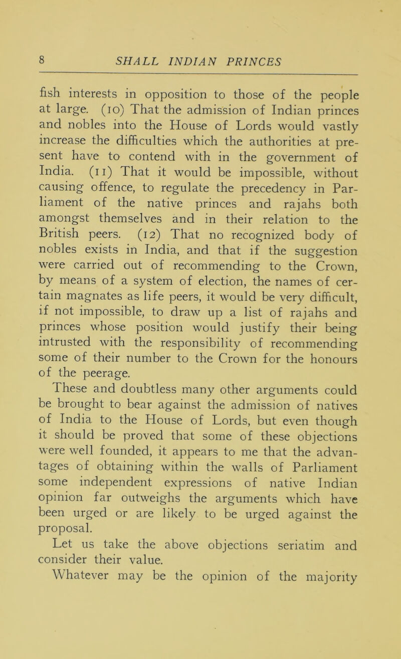 fish interests in opposition to those of the people at large. (lo) That the admission of Indian princes and nobles into the House of Lords would vastly increase the difficulties which the authorities at pre- sent have to contend with in the government of India, (ii) That it would be impossible, without causing offence, to regulate the precedency in Par- liament of the native princes and rajahs both amongst themselves and in their relation to the British peers. (12) That no recognized body of nobles exists in India, and that if the suggestion were carried out of recommending to the Crown, by means of a system of election, the names of cer- tain magnates as life peers, it would be very difficult, if not impossible, to draw up a list of rajahs and princes whose position would justify their being intrusted with the responsibility of recommending some of their number to the Crown for the honours of the peerage. These and doubtless many other arguments could be brought to bear against the admission of natives of India to the House of Lords, but even though it should be proved that some of these objections were well founded, it appears to me that the advan- tages of obtaining within the walls of Parliament some independent expressions of native Indian opinion far outweighs the arguments which have been urged or are likely to be urged against the proposal. Let us take the above objections seriatim and consider their value. Whatever may be the opinion of the majority