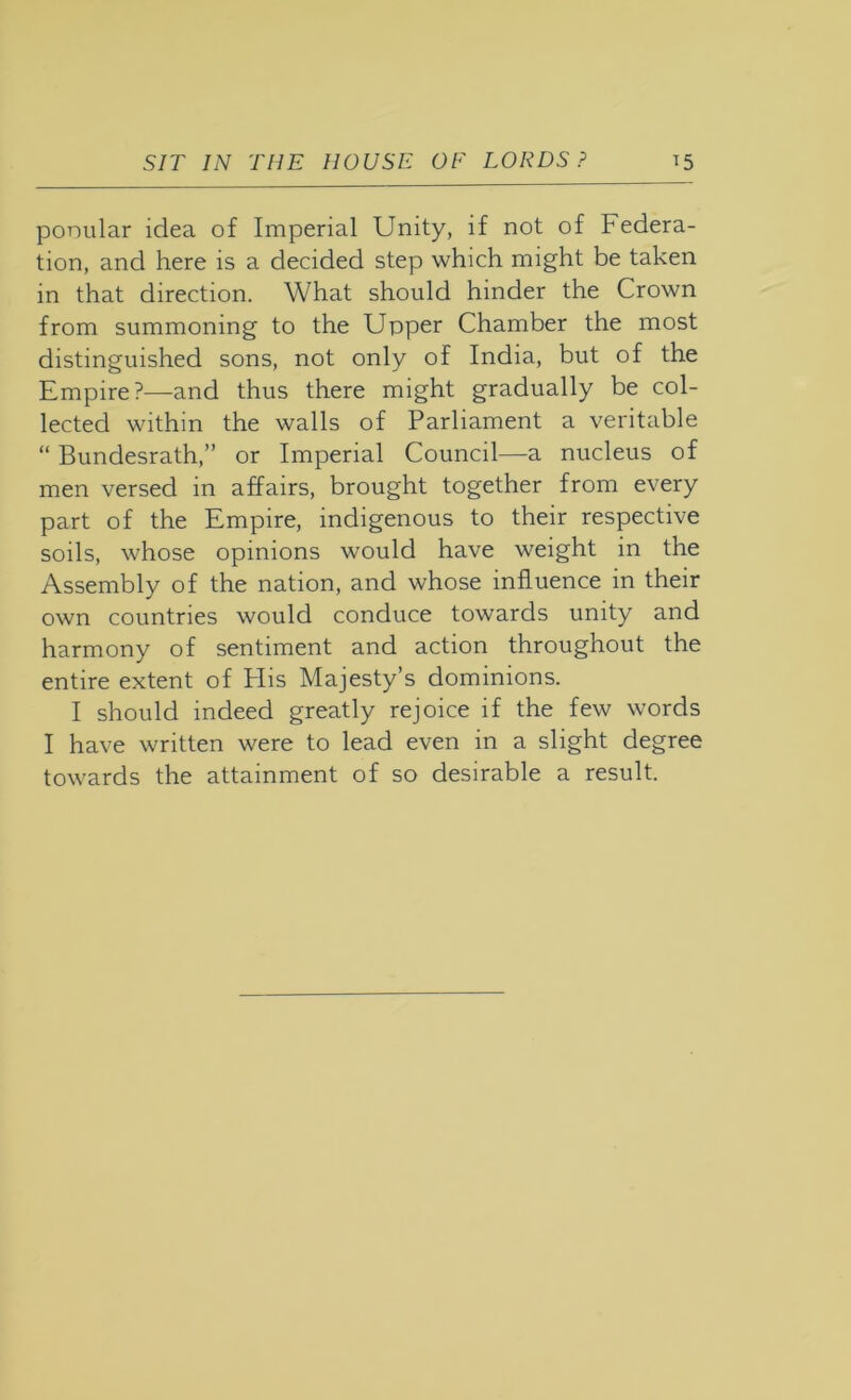 ponular idea of Imperial Unity, if not of Federa- tion, and here is a decided step which might be taken in that direction. What should hinder the Crown from summoning to the Upper Chamber the most distinguished sons, not only of India, but of the Empire?—and thus there might gradually be col- lected within the walls of Parliament a veritable “ Bundesrath,” or Imperial Council—a nucleus of men versed in affairs, brought together from every part of the Empire, indigenous to their respective soils, whose opinions would have weight in the Assembly of the nation, and whose influence in their own countries would conduce towards unity and harmony of sentiment and action throughout the entire extent of Plis Majesty’s dominions. I should indeed greatly rejoice if the few words I have written were to lead even in a slight degree towards the attainment of so desirable a result.