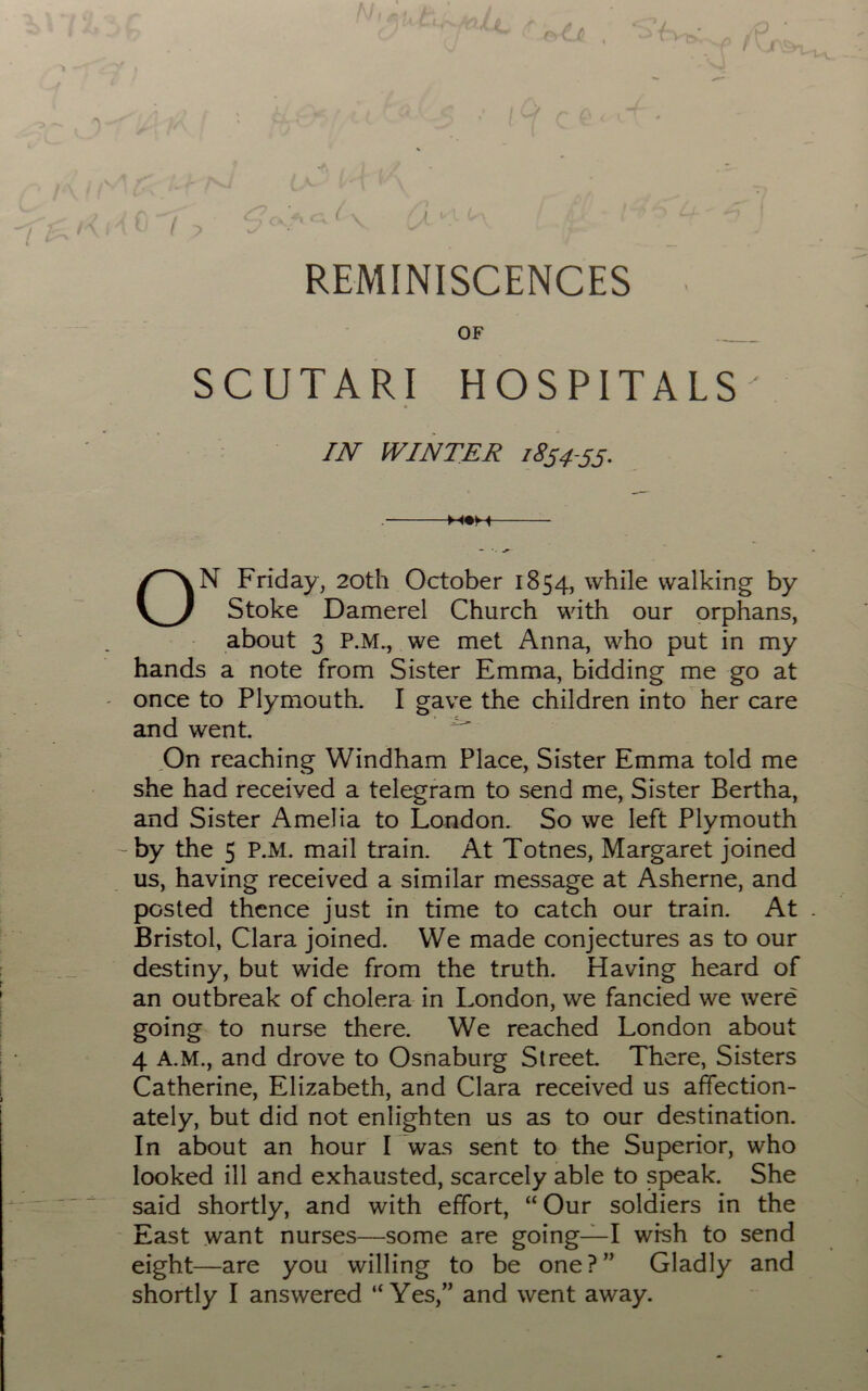 . 1 fi —7 ri f ci C( k-\ •'; ■ l~~^ ^ ^-A  ''■? » C ' / 'N ■ ' ' , \. 1^/' REMINISCENCES OF SCUTARI HOSPITALS ' IN WINTER 1854-55. . m«h ON Friday, 20th October 1854, while walking by Stoke Damerel Church with our orphans, about 3 P.M., we met Anna, who put in my hands a note from Sister Emma, bidding me go at once to Plymouth. I gave the children into her care and went. .On reaching Windham Place, Sister Emma told me she had received a telegram to send me, Sister Bertha, and Sister Amelia to London. So we left Plymouth by the 5 P.M. mail train. At Totnes, Margaret joined us, having received a similar message at Asherne, and posted thence just in time to catch our train. At Bristol, Clara joined. We made conjectures as to our destiny, but wide from the truth. Having heard of an outbreak of cholera in London, we fancied we were going to nurse there. We reached London about 4 A.M., and drove to Osnaburg Street. There, Sisters Catherine, Elizabeth, and Clara received us affection- ately, but did not enlighten us as to our destination. In about an hour I was sent to the Superior, who looked ill and exhausted, scarcely able to speak. She said shortly, and with effort, “ Our soldiers in the East want nurses—some are going—I wfsh to send eight—are you willing to be one?” Gladly and shortly I answered “ Yes,” and went away.