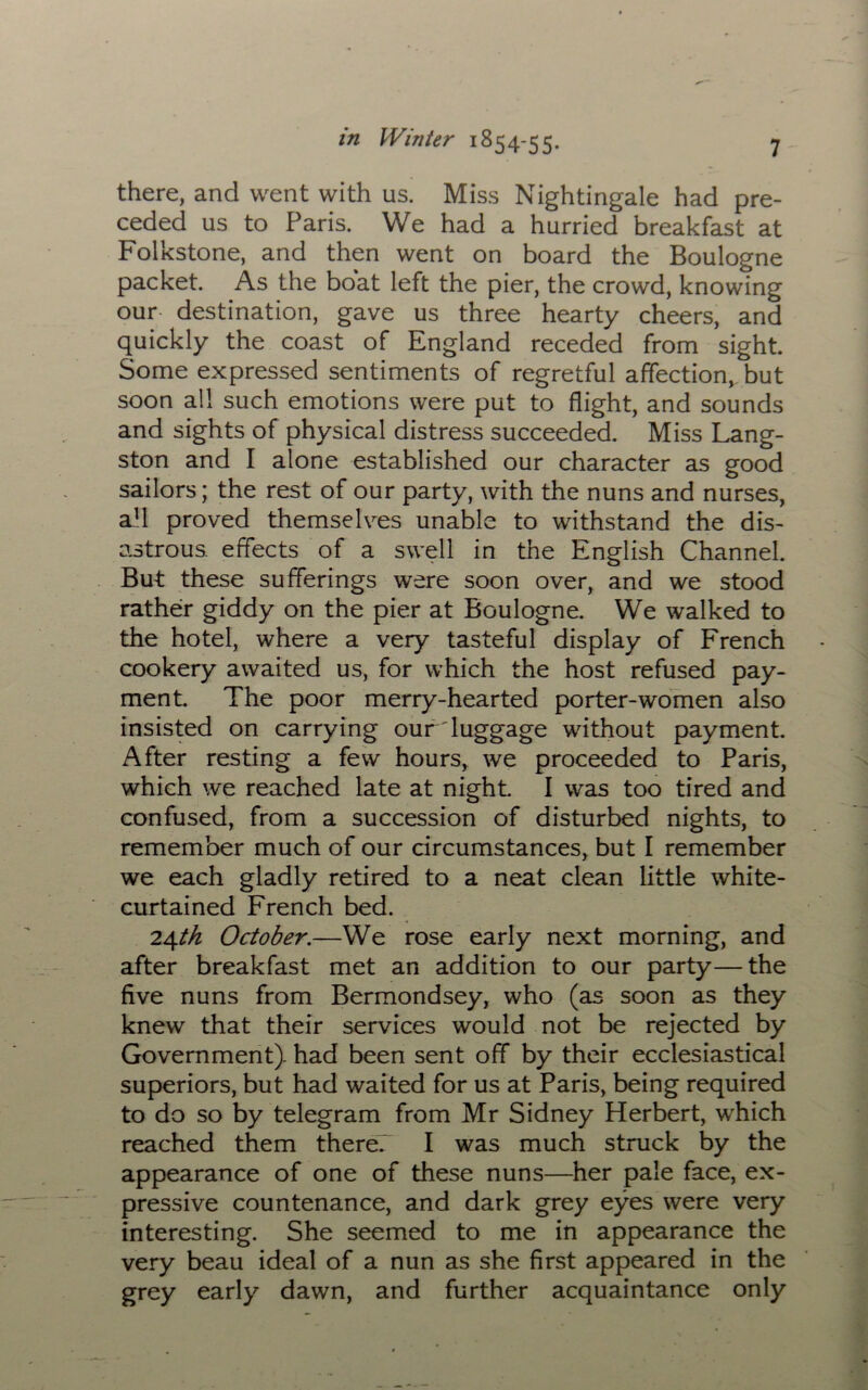 there, and went with us. Miss Nightingale had pre- ceded us to Paris. We had a hurried breakfast at Folkstone, and then went on board the Boulogne packet. As the boat left the pier, the crowd, knowing our destination, gave us three hearty cheers, and quickly the coast of England receded from sight. Some expressed sentiments of regretful affection, but soon all such emotions were put to flight, and sounds and sights of physical distress succeeded. Miss Lang- ston and I alone established our character as good sailors; the rest of our party, with the nuns and nurses, afl proved themselves unable to withstand the dis- astrous. effects of a swell in the English Channel. But these sufferings were soon over, and we stood rather giddy on the pier at Boulogne. We walked to the hotel, where a very tasteful display of French cookery awaited us, for which the host refused pay- ment. The poor merry-hearted porter-women also insisted on carrying our luggage without payment. After resting a few hours, we proceeded to Paris, which we reached late at night I was too tired and confused, from a succession of disturbed nights, to remember much of our circumstances, but I remember we each gladly retired to a neat clean little white- curtained French bed. 24th October.—We rose early next morning, and after breakfast met an addition to our party—the five nuns from Bermondsey, who (as soon as they knew that their services would not be rejected by Government), had been sent off by their ecclesiastical superiors, but had waited for us at Paris, being required to do so by telegram from Mr Sidney Herbert, which reached them there. I was much struck by the appearance of one of these nuns—her pale face, ex- pressive countenance, and dark grey eyes were very interesting. She seemed to me in appearance the very beau ideal of a nun as she first appeared in the grey early dawn, and further acquaintance only