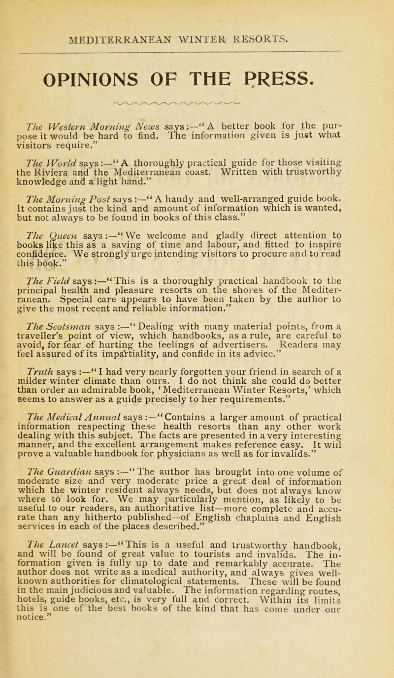 OPINIONS OF THE PRESS. The Western Morning News says:—“ A better book for the pur- pose it would be hard to find. The information given is just what visitors require.” The World says:—“A thoroughly practical guide for those visiting the Riviera and the Mediterranean coast. Written with trustworthy knowledge and a light hand.” The Morning Post says :—“ A handy and well-arranged guide book. It contains just the kind and amount of information which is wanted, but not always to be found in books of this class.” The Queen says:—“We welcome and gladly direct attention to books like this as a saving of time and labour, and fitted to inspire confidence. We strongly urge intending visitors to procure and to read this book.” The Field says:—“This is a thoroughly practical handbook to the principal health and pleasure resorts on the shores of the Mediter- ranean. Special care appears to have been taken by the author to give the most recent and reliable information.” The Scotsman says :—“Dealing with many material points, from a traveller’s point of view, which handbooks, as a rule, are careful to avoid, for fear of hurting the feelings of advertisers. Readers may feel assured of its impartiality, and confide in its advice.” Truth says :—“ I had very nearly forgotten your friend in search of a milder winter climate than ours. I do not think she could do better than order an admirable book, ‘ Mediterranean Winter Resorts,’ which seems to answer as a guide precisely to her requirements.” The Medical Annual says :—“Contains a larger amount of practical information respecting these health resorts than any other work dealing with this subject. The facts are presented in a very interesting manner, and the excellent arrangement makes reference easy. It will prove a valuable handbook for physicians as well as for invalids.” The Guardian says :—“The author has brought into one volume of moderate size and very moderate price a great deal of information which the winter resident always needs, but does not always know where to look for. We may particularly mention, as likely to be useful to our readers, an authoritative list—more complete and accu- rate than any hitherto published—of English chaplains and English services in each of the places described.” The Lancet says:—“This is a useful and trustworthy handbook, and will be found of great value to tourists and invalids. The in- formation given is fully up to date and remarkably accurate. The author does not write as a medical authority, and always gives well- known authorities for climatological statements. These will be found in the main judicious and valuable. The information regarding routes, hotels, guide books, etc., is very full and correct. Within its limits this is one of the best books of the kind that has come under our notice.”
