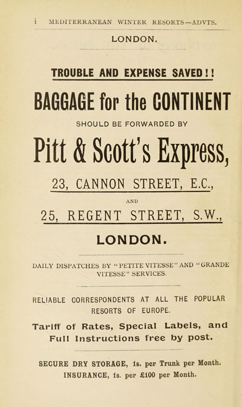 LONDON. TROUBLE AND EXPENSE SAVED !! BAGGAGE for the CONTINENT SHOULD BE FORWARDED BY Pitt & Scott’s Express, 23, CANNON STREET, E.C., AND 25, REGENT STREET, S.W., LONDON. DAILY DISPATCHES BY “ PETITE VITESSE” AND “GRANDE VITESSE” SERVICES. RELIABLE CORRESPONDENTS AT ALL THE POPULAR RESORTS OF EUROPE. Tariff of Rates, Special Labels, and Full Instructions free by post. SECURE DRY STORAGE, Is. per Trunk per Month. INSURANCE, Is. per £100 per Month.