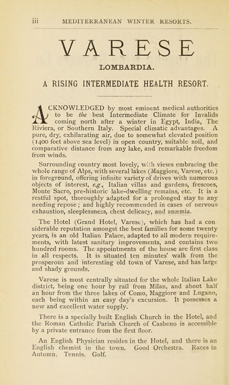 VARESE LOMBARDIA. A RISING INTERMEDIATE HEALTH RESORT. 4 CKNOWLEDGED by most eminent medical authorities ^7%; to be the best Intermediate Climate for Invalids JLJL coming north after a winter in Egypt, India, The Riviera, or Southern Italy. Special climatic advantages. A pure, dry, exhilarating air, due to somewhat elevated position (1400 feet above sea level) in open country, suitable soil, and comparative distance from any lake, and remarkable freedom from winds. Surrounding country most lovely, with views embracing the whole range of Alps, with several lakes (Maggiore, Varese, etc.) in foreground, offering infinite variety of drives with numerous objects of interest, e.g., Italian villas and gardens, frescoes, Monte Sacro, pre-historic lake-dwelling remains, etc. It is a restful spot, thoroughly adapted for a prolonged stay to any needing repose; and highly recommended in cases of nervous exhaustion, sleeplessness, chest delicacy, and anaemia. The Hotel (Grand Hotel, Varese), which has had a con siderable reputation amongst the best families for some twenty years, is an old Italian Palace, adapted to all modern require- ments, with latest sanitary improvements, and contains two hundred rooms. The appointments of the house are first class in all respects. It is situated ten minutes’ walk from the prosperous and interesting old town of Varese, and has large and shady grounds. Varese is most centrally situated for the whole Italian Lake district, being one hour by rail from Milan, and about half an hour from the three lakes of Como, Maggiore and Lugano, each being within an easy day’s excursion. It possesses a new and excellent water supply. There is a specially built English Church in the Hotel, and the Roman Catholic Parish Church of Casbeno is accessible by a private entrance from the first floor. An English Physician resides in the Hotel, and there is an English chemist in the town. Good Orchestra. Races in Autumn. Tennis. Golf.