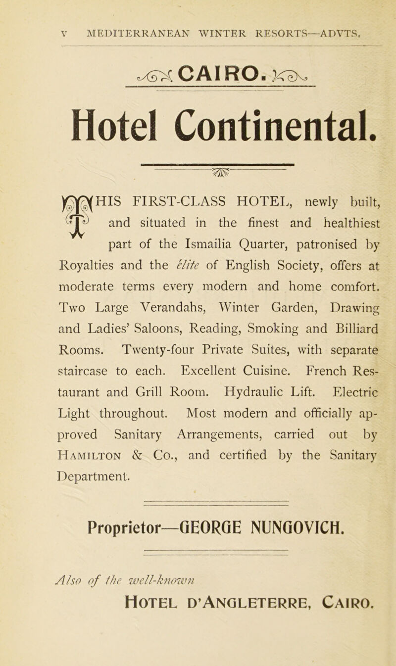 tXoVC O AIR O ■ XcX Hotel Continental. W y^HIS FIRST-CLASS HOTEL, newly built, 'rr^) and situated in the finest and healthiest X part of the Ismailia Quarter, patronised by Royalties and the elite of English Society, offers at moderate terms every modern and home comfort. Two Large Verandahs, Winter Garden, Drawing and Ladies’ Saloons, Reading, Smoking and Billiard Rooms. Twenty-four Private Suites, with separate staircase to each. Excellent Cuisine. French Res- taurant and Grill Room. Hydraulic Lift. Electric Light throughout. Most modern and officially ap- proved Sanitary Arrangements, carried out by Hamilton & Co., and certified by the Sanitary Department. Proprietor—GEORGE NUNGOVICH. Also of the well-known Hotel d’Angleterre, Cairo.