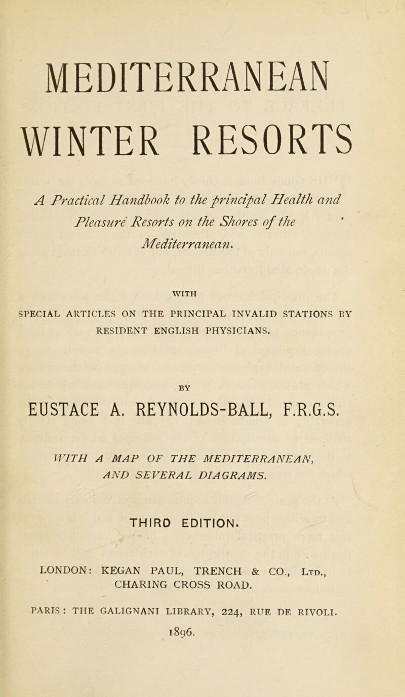 MEDITERRANEAN WINTER RESORTS A Practical Handbook to the principal Health and Pleasure Resorts on the Shores of the Mediterranean. WITH SPECIAL ARTICLES ON THE PRINCIPAL INVALID STATIONS EY RESIDENT ENGLISH PHYSICIANS. BY EUSTACE A. REYNOLDS-BALL, F.R.G.S. WITH A MAP OF THE MEDITERRANEAN, AND SEVERAL DIAGRAMS. THIRD EDITION. LONDON: KEGAN PAUL, TRENCH & CO., Ltd., CHARING CROSS ROAD. PARIS : THE GALIGNANI LIBRARY, 224, RUE DE RIVOLI. 1896.