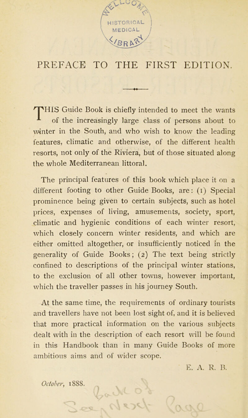 PREFACE TO THE FIRST EDITION. HIS Guide Book is chiefly intended to meet the wants of the increasingly large class of persons about to winter in the South, and who wish to know the leading features, climatic and otherwise, of the different health resorts, not only of the Riviera, but of those situated along the whole Mediterranean littoral. The principal features of this book which place it on a different footing to other Guide Books, are: (i) Special prominence being given to certain subjects, such as hotel prices, expenses of living, amusements, society, sport, climatic and hygienic conditions of each winter resort, which closely concern winter residents, and which are either omitted altogether, or insufficiently noticed in the generality of Guide Books; (2) The text being strictly confined to descriptions of the principal winter stations, to the exclusion of all other towns, however important, which the traveller passes in his journey South. At the same time, the requirements of ordinary tourists and travellers have not been lost sight of, and it is believed that more practical information on the various subjects dealt with in the description of each resort will be found in this Handbook than in many Guide Books of more ambitious aims and of wider scope. E. A. R. B. October, 1888.