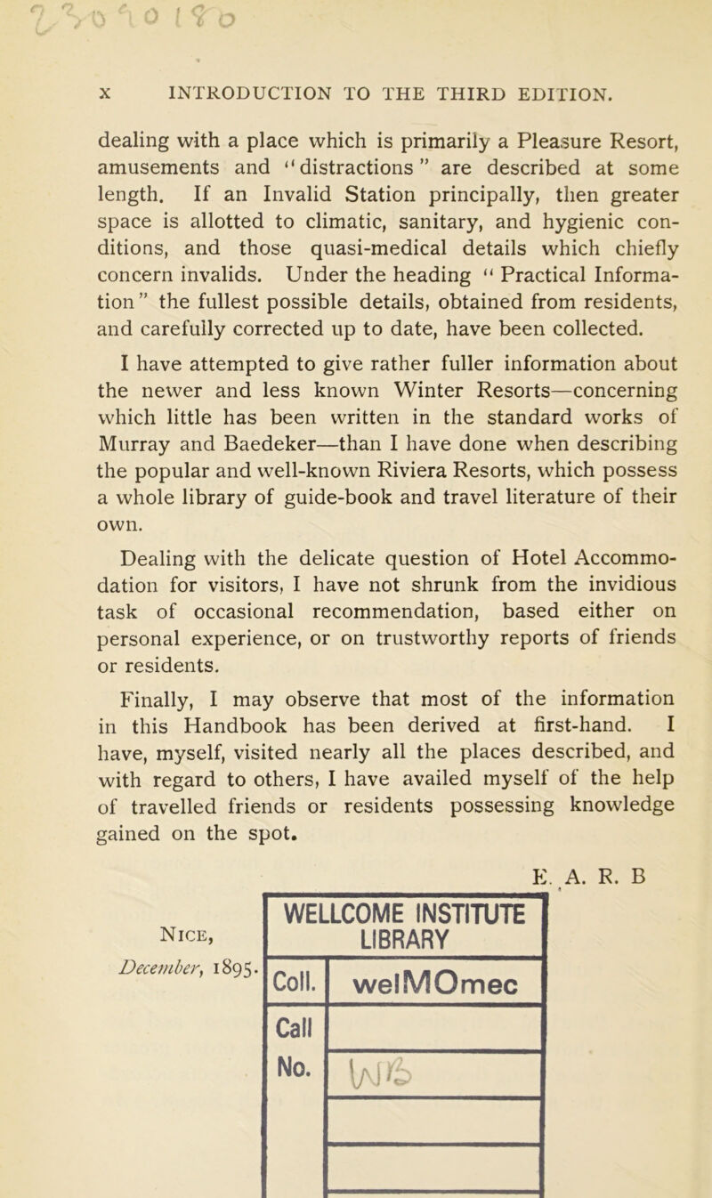 dealing with a place which is primarily a Pleasure Resort, amusements and “distractions” are described at some length. If an Invalid Station principally, then greater space is allotted to climatic, sanitary, and hygienic con- ditions, and those quasi-medical details which chiefly concern invalids. Under the heading “ Practical Informa- tion ” the fullest possible details, obtained from residents, and carefully corrected up to date, have been collected. I have attempted to give rather fuller information about the newer and less known Winter Resorts—concerning which little has been written in the standard works of Murray and Baedeker—than I have done when describing the popular and well-known Riviera Resorts, which possess a whole library of guide-book and travel literature of their own. Dealing with the delicate question of Hotel Accommo- dation for visitors, I have not shrunk from the invidious task of occasional recommendation, based either on personal experience, or on trustworthy reports of friends or residents. Finally, I may observe that most of the information in this Handbook has been derived at first-hand. I have, myself, visited nearly all the places described, and with regard to others, I have availed myself of the help of travelled friends or residents possessing knowledge gained on the spot. . A. R. B 4 Nice, December, 1895* E WELLCOME INSTITUTE LIBRARY Coll. welMOmec Call No.