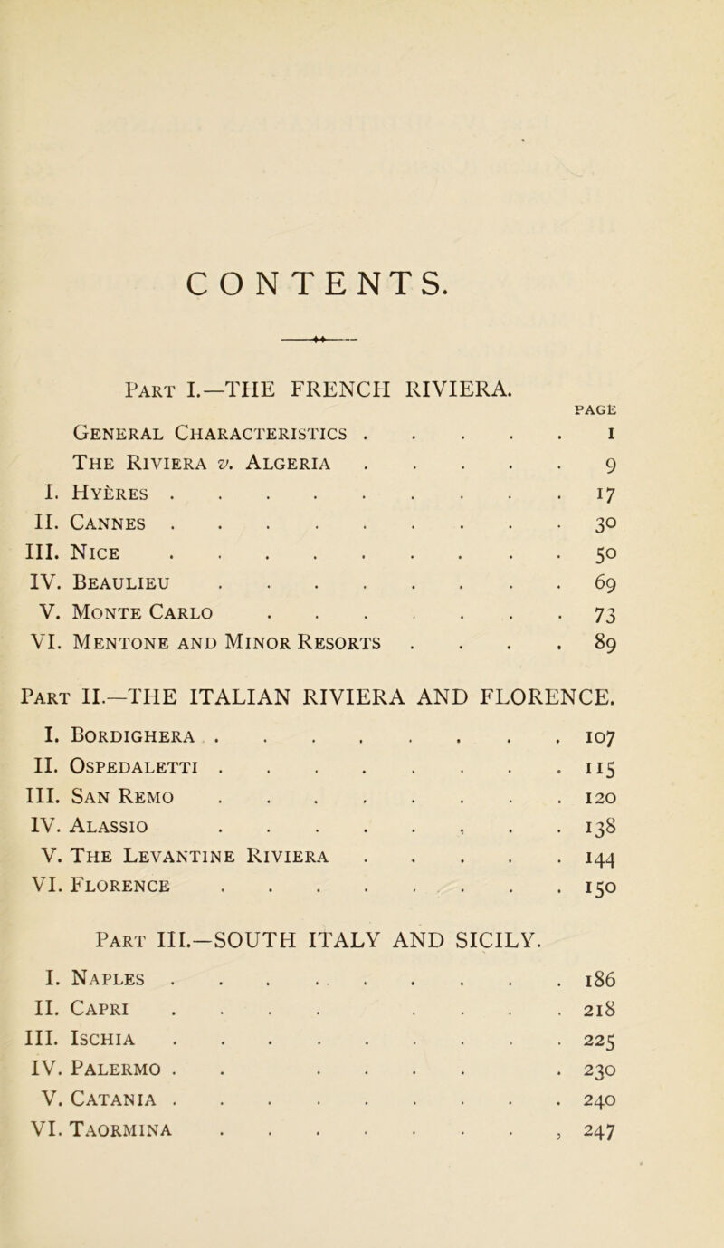 CONTENTS. ** Part I.—THE FRENCH RIVIERA. PAGE General Characteristics i The Riviera v, Algeria 9 I. Hyeres 17 II. Cannes 30 III. Nice 50 IV. Beaulieu 69 V. Monte Carlo 73 VI. Mentone and Minor Resorts .... 89 Part II.—THE ITALIAN RIVIERA AND FLORENCE. I. Bordighera 107 II. Ospedaletti 115 III. San Remo 120 IV. Alassio . *138 V. The Levantine Riviera 144 VI. Florence 150 Part III.-SOUTH ITALY AND SICILY. I. Naples 186 II. Capri .... .... 218 III. Ischia 225 IV. Palermo . . .... . 230 V. Catania 240 VI. Taormina , 247