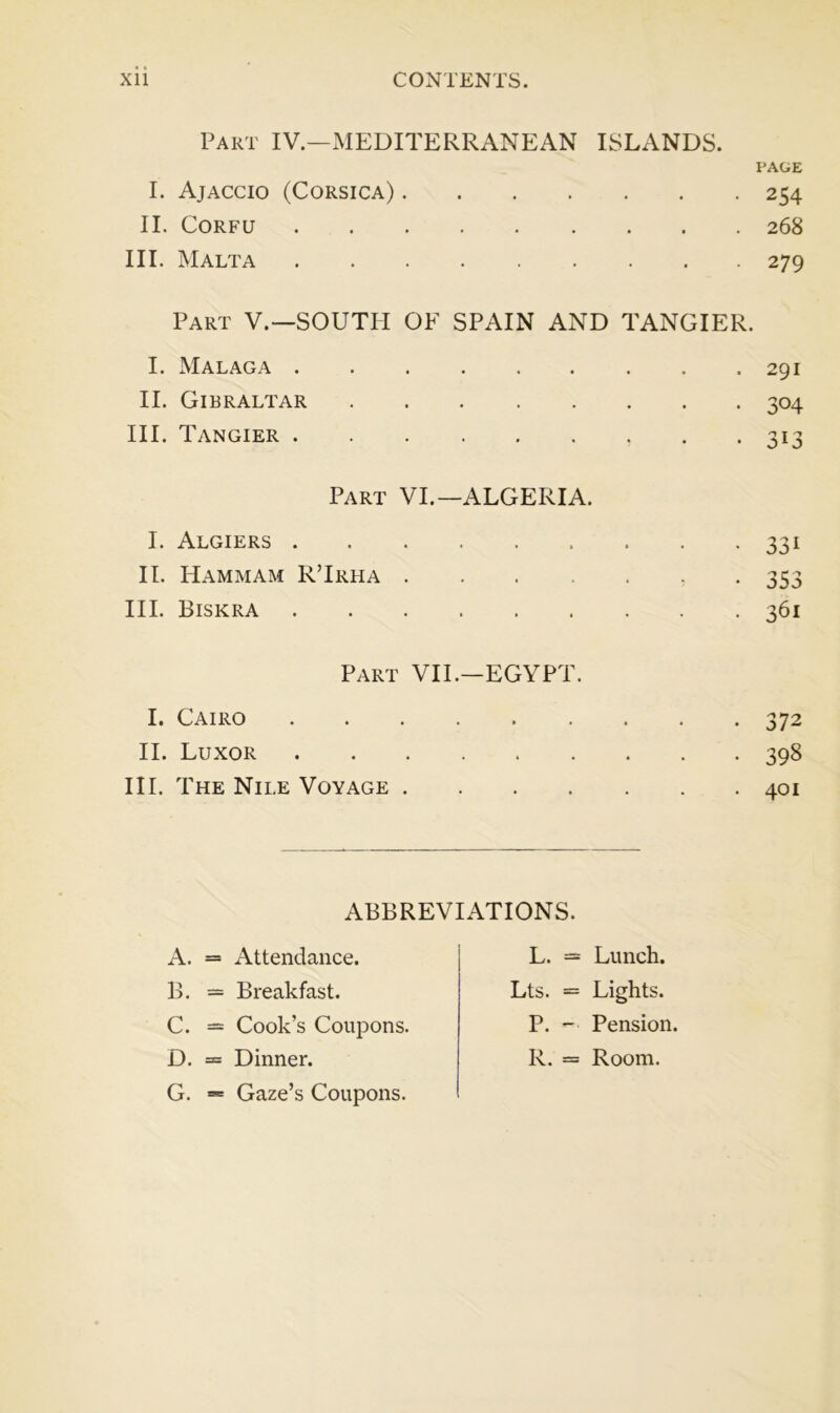 Part IV.—MEDITERRANEAN ISLANDS. PAGE I. Ajaccio (Corsica) 254 II. Corfu 268 III. Malta 279 Part V.—SOUTH OF SPAIN AND TANGIER. I. Malaga . II. Gibraltar III. Tangier . Part VI.—ALGERIA. I. Algiers II. PIammam RTrha .... III. Biskra Part VII.—EGYPT. I. Cairo II. Luxor III. The Nile Voyage .... . 291 • 304 33i 353 361 • 37 2 . 398 . 401 A. = Attendance. B. — Breakfast. C. — Cook’s Coupons. D. = Dinner. G. = Gaze’s Coupons. ABBREVIATIONS. L. = Lunch. Lts. — Lights. P. -■ Pension. R. = Room.