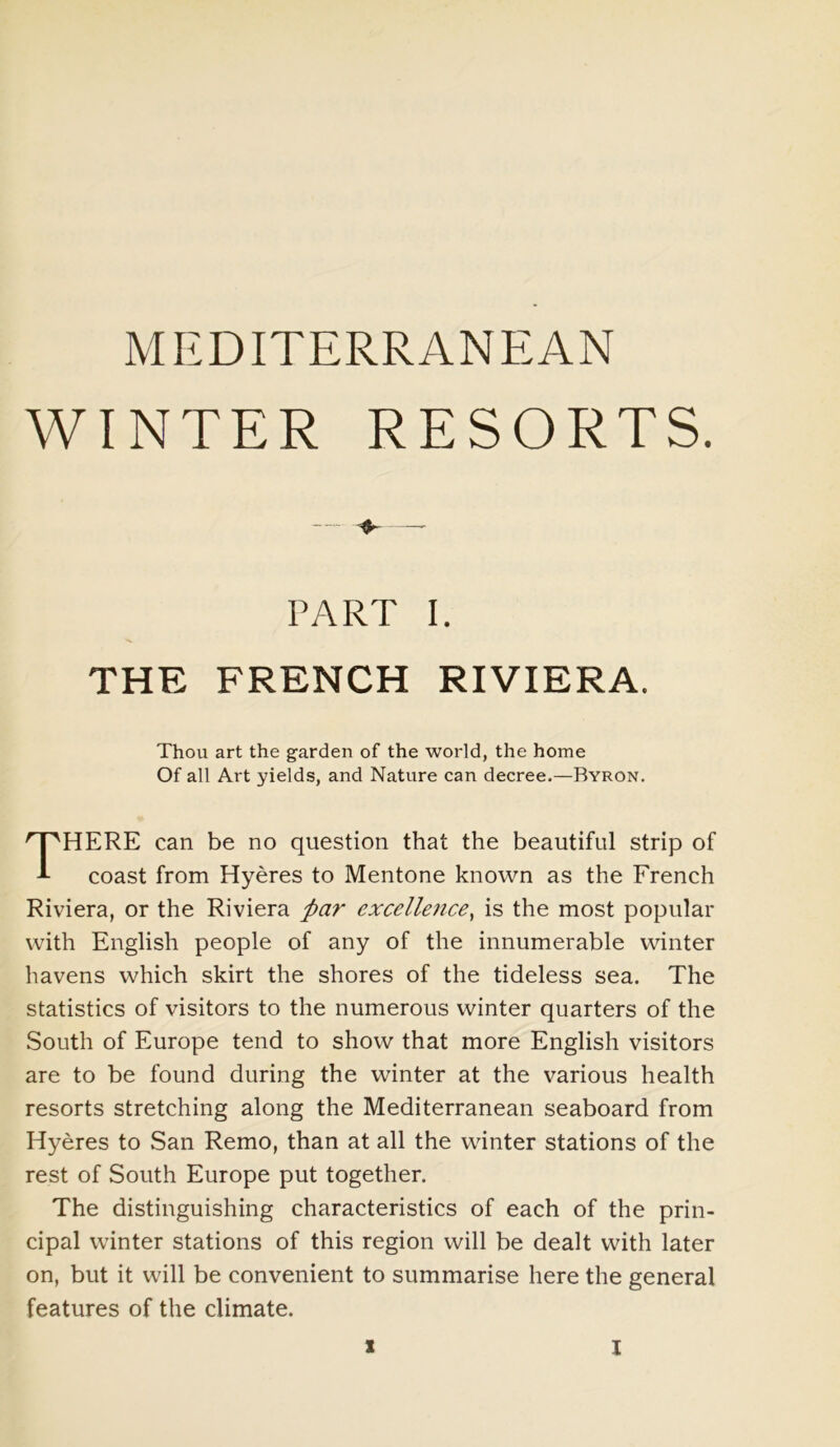 WINTER RESORTS. PART I THE FRENCH RIVIERA. Thou art the garden of the world, the home Of all Art yields, and Nature can decree.—Byron. HERE can be no question that the beautiful strip of coast from Hyeres to Mentone known as the French Riviera, or the Riviera par excellence, is the most popular with English people of any of the innumerable winter havens which skirt the shores of the tideless sea. The statistics of visitors to the numerous winter quarters of the South of Europe tend to show that more English visitors are to be found during the winter at the various health resorts stretching along the Mediterranean seaboard from Hyeres to San Remo, than at all the winter stations of the rest of South Europe put together. The distinguishing characteristics of each of the prin- cipal winter stations of this region will be dealt with later on, but it will be convenient to summarise here the general features of the climate.