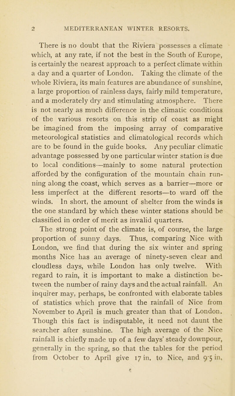There is no doubt that the Riviera possesses a climate which, at any rate, if not the best in the South of Europe, is certainly the nearest approach to a perfect climate within a day and a quarter of London. Taking the climate of the whole Riviera, its main features are abundance of sunshine, a large proportion of rainless days, fairly mild temperature, and a moderately dry and stimulating atmosphere. There is not nearly as much difference in the climatic conditions of the various resorts on this strip of coast as might be imagined from the imposing array of comparative meteorological statistics and climatological records which are to be found in the guide books. Any peculiar climatic advantage possessed by one particular winter station is due to local conditions—mainly to some natural protection afforded by the configuration of the mountain chain run- ning along the coast, which serves as a barrier—more or less imperfect at the different resorts—to ward off the winds. In short, the amount of shelter from the winds is the one standard by which these winter stations should be classified in order of merit as invalid quarters. The strong point of the climate is, of course, the large proportion of sunny days. Thus, comparing Nice with London, we find that during the six winter and spring months Nice has an average of ninety-seven clear and cloudless days, while London has only twelve. With regard to rain, it is important to make a distinction be- tween the number of rainy days and the actual rainfall. An inquirer may, perhaps, be confronted with elaborate tables of statistics which prove that the rainfall of Nice from November to April is much greater than that of London. Though this fact is indisputable, it need not daunt the searcher after sunshine. The high average of the Nice rainfall is chiefly made up of a few days’ steady downpour, generally in the spring, so that the tables for the period from October to April give 17 in. to Nice, and 9'5 hi,