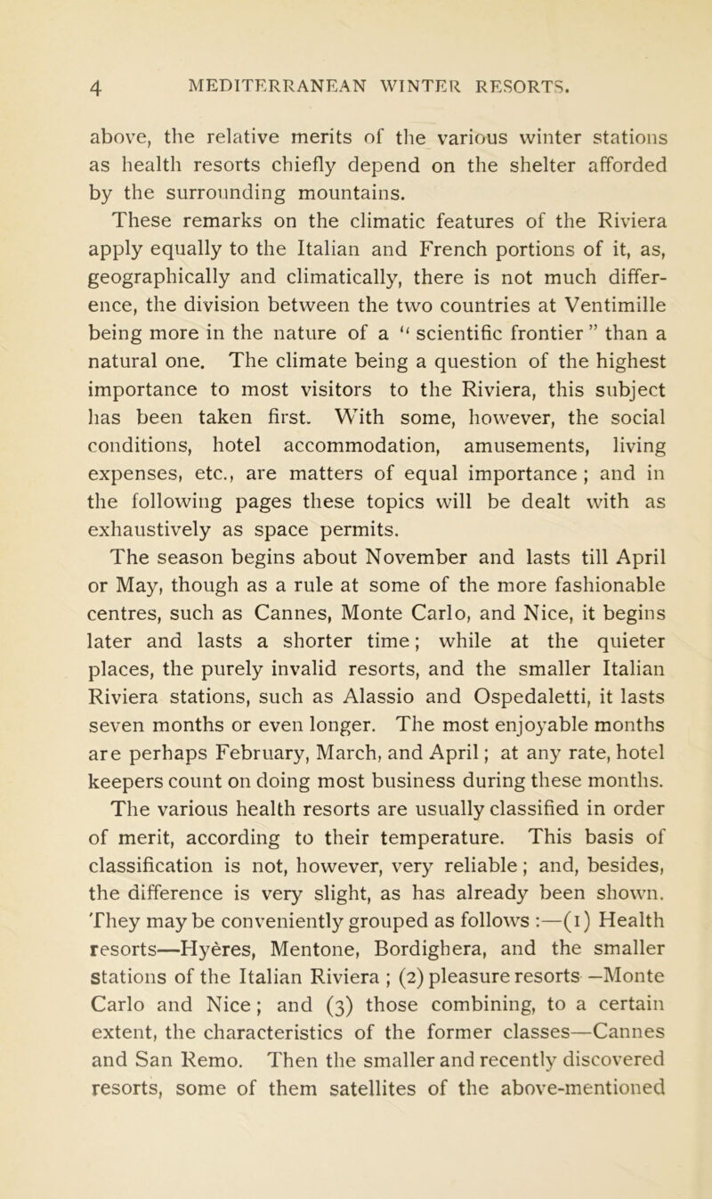 above, the relative merits of the various winter stations as health resorts chiefly depend on the shelter afforded by the surrounding mountains. These remarks on the climatic features of the Riviera apply equally to the Italian and French portions of it, as, geographically and climatically, there is not much differ- ence, the division between the two countries at Ventimille being more in the nature of a “ scientific frontier ” than a natural one. The climate being a question of the highest importance to most visitors to the Riviera, this subject has been taken first With some, however, the social conditions, hotel accommodation, amusements, living expenses, etc., are matters of equal importance ; and in the following pages these topics will be dealt with as exhaustively as space permits. The season begins about November and lasts till April or May, though as a rule at some of the more fashionable centres, such as Cannes, Monte Carlo, and Nice, it begins later and lasts a shorter time; while at the quieter places, the purely invalid resorts, and the smaller Italian Riviera stations, such as Alassio and Ospedaletti, it lasts seven months or even longer. The most enjoyable months are perhaps February, March, and April; at any rate, hotel keepers count on doing most business during these months. The various health resorts are usually classified in order of merit, according to their temperature. This basis of classification is not, however, very reliable; and, besides, the difference is very slight, as has already been shown. They maybe conveniently grouped as follows :—(i) Health resorts—Hyeres, Mentone, Bordighera, and the smaller Stations of the Italian Riviera ; (2) pleasure resorts —Monte Carlo and Nice; and (3) those combining, to a certain extent, the characteristics of the former classes—Cannes and San Remo. Then the smaller and recently discovered resorts, some of them satellites of the above-mentioned