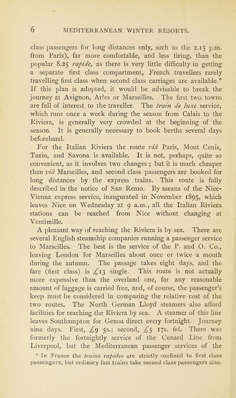 class passengers for long distances only, such as the 2.15 p.m. from Paris), far more comfortable, and less tiring, than the popular 8.25 rapide, as there is very little difficulty in getting a separate first class compartment, French travellers rarely travelling first class when second class carriages are available.* If this plan is adopted, it would be advisable to break the journey at Avignon, Arles or Marseilles. The first two towns are full of interest to the traveller. The train de luxe service, which runs once a week during the season from Calais to the Riviera, is generally very crowded at the beginning of the season. It is generally necessary to book berths several days beforehand. For the Italian Riviera the route vid Paris, Mont Cenis, Turin, and Savona is available. It is not, perhaps, quite so convenient, as it involves two changes ; but it is much cheaper than vid Marseilles, and second class passengers are booked for long distances by the express trains. This route is fully described in the notice of San Remo. By means of the Nice- Vienna express service, inaugurated in November 1895, which leaves Nice on Wednesday at 9 a.m., all the Italian Riviera stations can be reached from Nice without changing at Ventimille. A pleasant way of reaching the Riviera is by sea. There are several English steamship companies running a passenger service to Marseilles. The best is the service of the P. and O. Co., leaving London for Marseilles about once or twice a month during the autumn. The passage takes eight days, and the fare (first class) is ^13 single. This route is not actually more expensive than the overland one, for any reasonable amount of luggage is carried free, and, of course, the passenger’s keep must be considered in comparing the relative cost of the two routes. The North German Lloyd steamers also afford facilities for reaching the Riviera by sea. A steamer of this line leaves Southampton for Genoa direct every fortnight. Journey nine days. First, £9 5s.; second, ^5 17s. 6d. There was formerly the fortnightly service of the Cunard Line from Liverpool, but the Mediterranean passenger services of the * In France the trains rapides are strictly confined to first class passengers, but ordinary fast trains take second class passengers also.