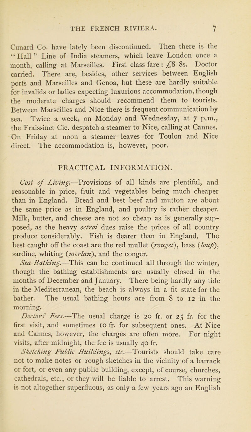 Canard Co. have lately been discontinued. Then there is the “ Hall ” Line of India steamers, which leave London once a month, calling at Marseilles. First class fare : £8 8s. Doctor carried. There are, besides, other services between English ports and Marseilles and Genoa, but these are hardly suitable for invalids or ladies expecting luxurious accommodation, though the moderate charges should recommend them to tourists. Between Marseilles and Nice there is frequent communication by sea. Twice a week, on Monday and Wednesday, at 7 p.m., the Fraissinet Cie. despatch a steamer to Nice, calling at Cannes. On Friday at noon a steamer leaves for Toulon and Nice direct. The accommodation is, however, poor. PRACTICAL INFORMATION. Cost of Living.—Provisions of all kinds are plentiful, and reasonable in price, fruit and vegetables being much cheaper than in England. Bread and best beef and mutton are about the same price as in England, and poultry is rather cheaper. Milk, butter, and cheese are not so cheap as is generally sup- posed, as the heavy octroi dues raise the prices of all country produce considerably. Fish is dearer than in England. The best caught off the coast are the red mullet (rouget), bass (loup), sardine, whiting (merlan), and the conger. Sea Bathing.—This can be continued all through the winter, though the bathing establishments are usually closed in the months of December and January. There being hardly any tide in the Mediterranean, the beach is always in a fit state for the bather. The usual bathing hours are from 8 to 12 in the morning. Doctors' Fees.—The usual charge is 20 fr. or 25 fr. for the first visit, and sometimes 10 fr. for subsequent ones. At Nice and Cannes, however, the charges are often more. For night visits, after midnight, the fee is usually 40 fr. Sketching Public Buildings, etc.—Tourists should take care not to make notes or rough sketches in the vicinity of a barrack or fort, or even any public building, except, of course, churches, cathedrals, etc., or they will be liable to arrest. This warning is not altogether superfluous, as only a few years ago an English