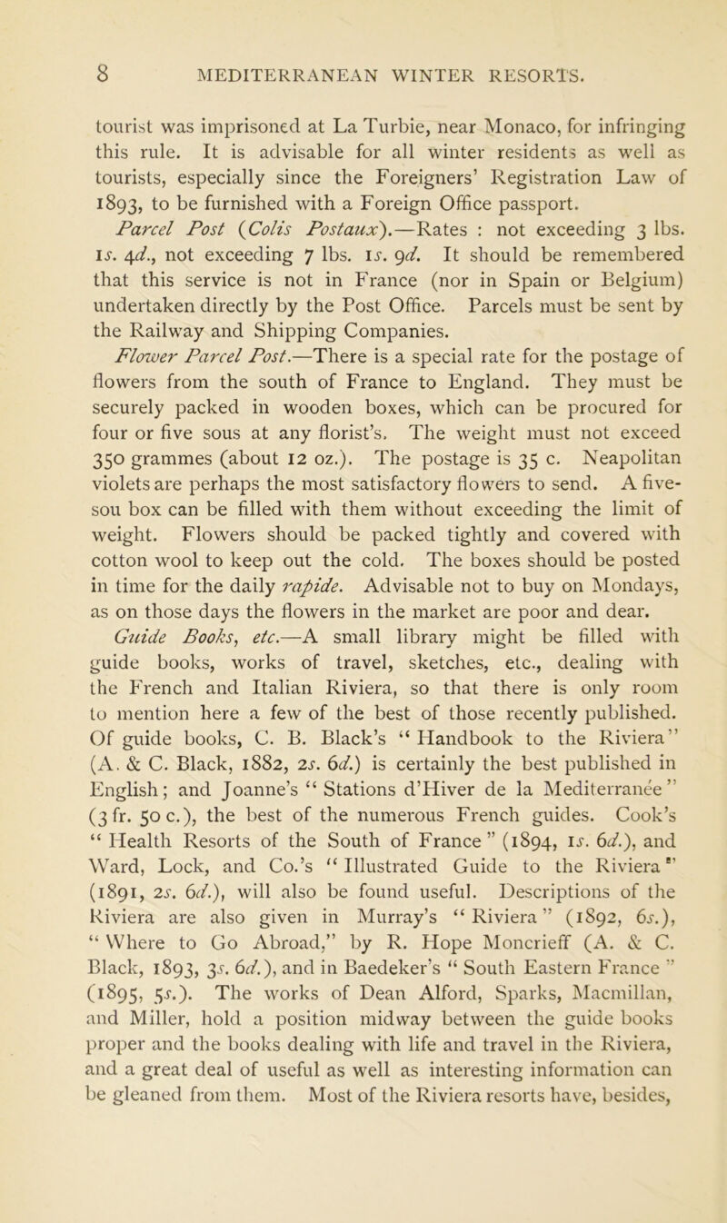 tourist was imprisoned at La Turbie, near Monaco, for infringing this rule. It is advisable for all winter residents as well as tourists, especially since the Foreigners’ Registration Law of 1893, to be furnished with a Foreign Office passport. Parcel Post (Colts Postaux).—Rates : not exceeding 3 lbs. is. 4d., not exceeding 7 lbs. ij\ 9d. It should be remembered that this service is not in France (nor in Spain or Belgium) undertaken directly by the Post Office. Parcels must be sent by the Railway and Shipping Companies. Flower Parcel Post.—There is a special rate for the postage of flowers from the south of France to England. They must be securely packed in wooden boxes, which can be procured for four or five sous at any florist’s. The weight must not exceed 350 grammes (about 12 oz.). The postage is 35 c. Neapolitan violets are perhaps the most satisfactory flowers to send. A five- sou box can be filled with them without exceeding the limit of weight. Flowers should be packed tightly and covered with cotton wool to keep out the cold. The boxes should be posted in time for the daily rapide. Advisable not to buy on Mondays, as on those days the flowers in the market are poor and dear. Guide Books, etc.—A small library might be filled with guide books, works of travel, sketches, etc., dealing with the French and Italian Riviera, so that there is only room to mention here a few of the best of those recently published. Of guide books, C. B. Black’s “ Handbook to the Riviera” (A. & C. Black, 1882, 2s. 6d.) is certainly the best published in English; and Joanne’s “Stations d’Hiver de la Mediterranee ’ (3fr. 50 c.), the best of the numerous French guides. Cook’s “ Health Resorts of the South of France” (1894, is. 6d.), and Ward, Lock, and Co.’s “Illustrated Guide to the Riviera’ (1891, 2s. 6d.), will also be found useful. Descriptions of the Riviera are also given in Murray’s “Riviera” (1892, 6.r.), “ Where to Go Abroad,” by R. Hope Moncrieff (A. & C. Black, 1893, 35. 6d.), and in Baedeker’s “ South Eastern France ” (1895, 5-r.). The works of Dean Alford, Sparks, Macmillan, and Miller, hold a position midway between the guide books proper and the books dealing with life and travel in the Riviera, and a great deal of useful as well as interesting information can be gleaned from them. Most of the Riviera resorts have, besides,
