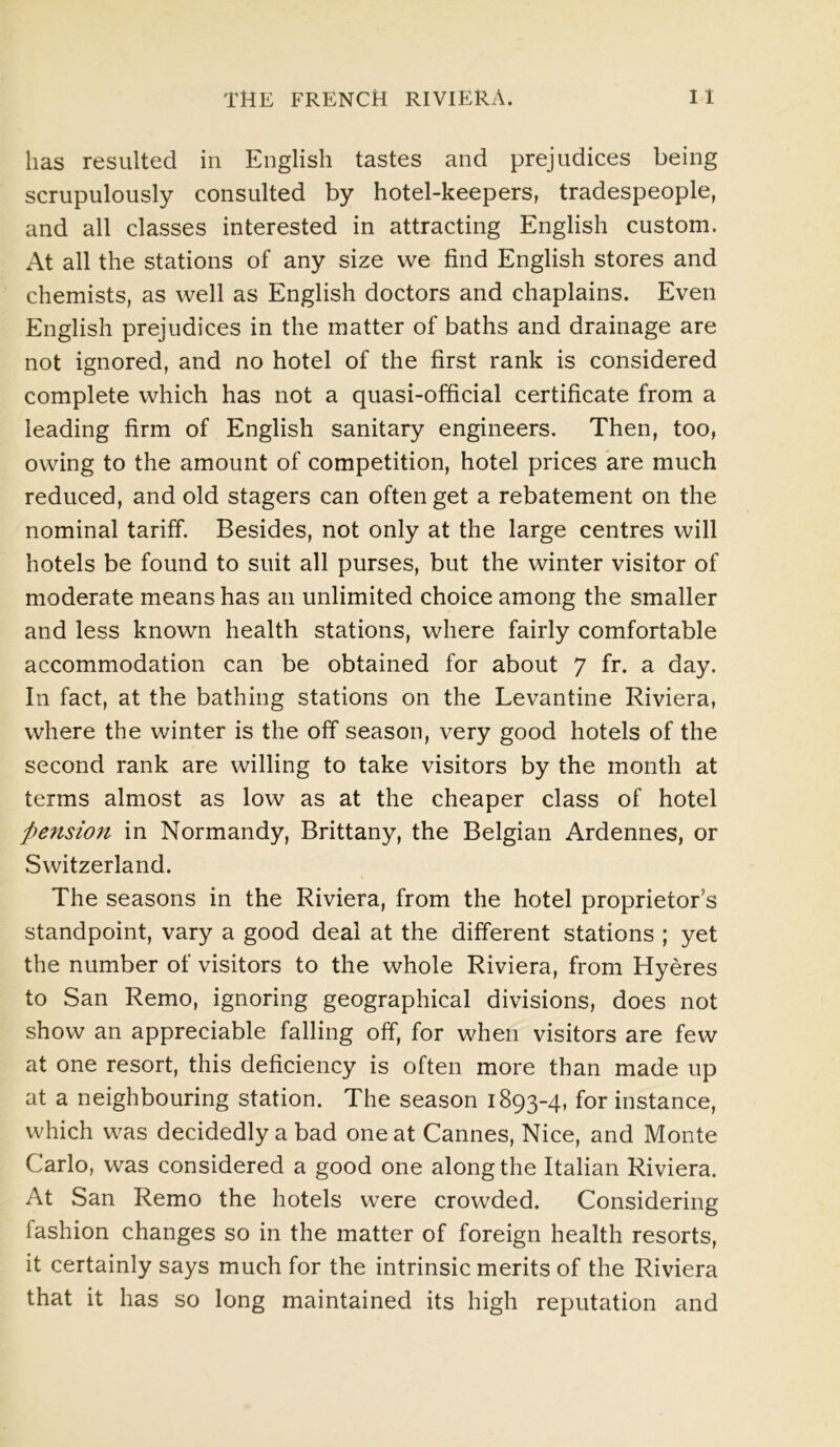 has resulted in English tastes and prejudices being scrupulously consulted by hotel-keepers, tradespeople, and all classes interested in attracting English custom. At all the stations of any size we find English stores and chemists, as well as English doctors and chaplains. Even English prejudices in the matter of baths and drainage are not ignored, and no hotel of the first rank is considered complete which has not a quasi-official certificate from a leading firm of English sanitary engineers. Then, too, owing to the amount of competition, hotel prices are much reduced, and old stagers can often get a rebatement on the nominal tariff. Besides, not only at the large centres will hotels be found to suit all purses, but the winter visitor of moderate means has an unlimited choice among the smaller and less known health stations, where fairly comfortable accommodation can be obtained for about 7 fr. a day. In fact, at the bathing stations on the Levantine Riviera, where the winter is the off season, very good hotels of the second rank are willing to take visitors by the month at terms almost as low as at the cheaper class of hotel fiensio7t in Normandy, Brittany, the Belgian Ardennes, or Switzerland. The seasons in the Riviera, from the hotel proprietor’s standpoint, vary a good deal at the different stations ; yet the number of visitors to the whole Riviera, from Hyeres to San Remo, ignoring geographical divisions, does not show an appreciable falling off, for when visitors are few at one resort, this deficiency is often more than made up at a neighbouring station. The season 1893-4, for instance, which was decidedly a bad one at Cannes, Nice, and Monte Carlo, was considered a good one along the Italian Riviera. At San Remo the hotels were crowded. Considering fashion changes so in the matter of foreign health resorts, it certainly says much for the intrinsic merits of the Riviera that it has so long maintained its high reputation and