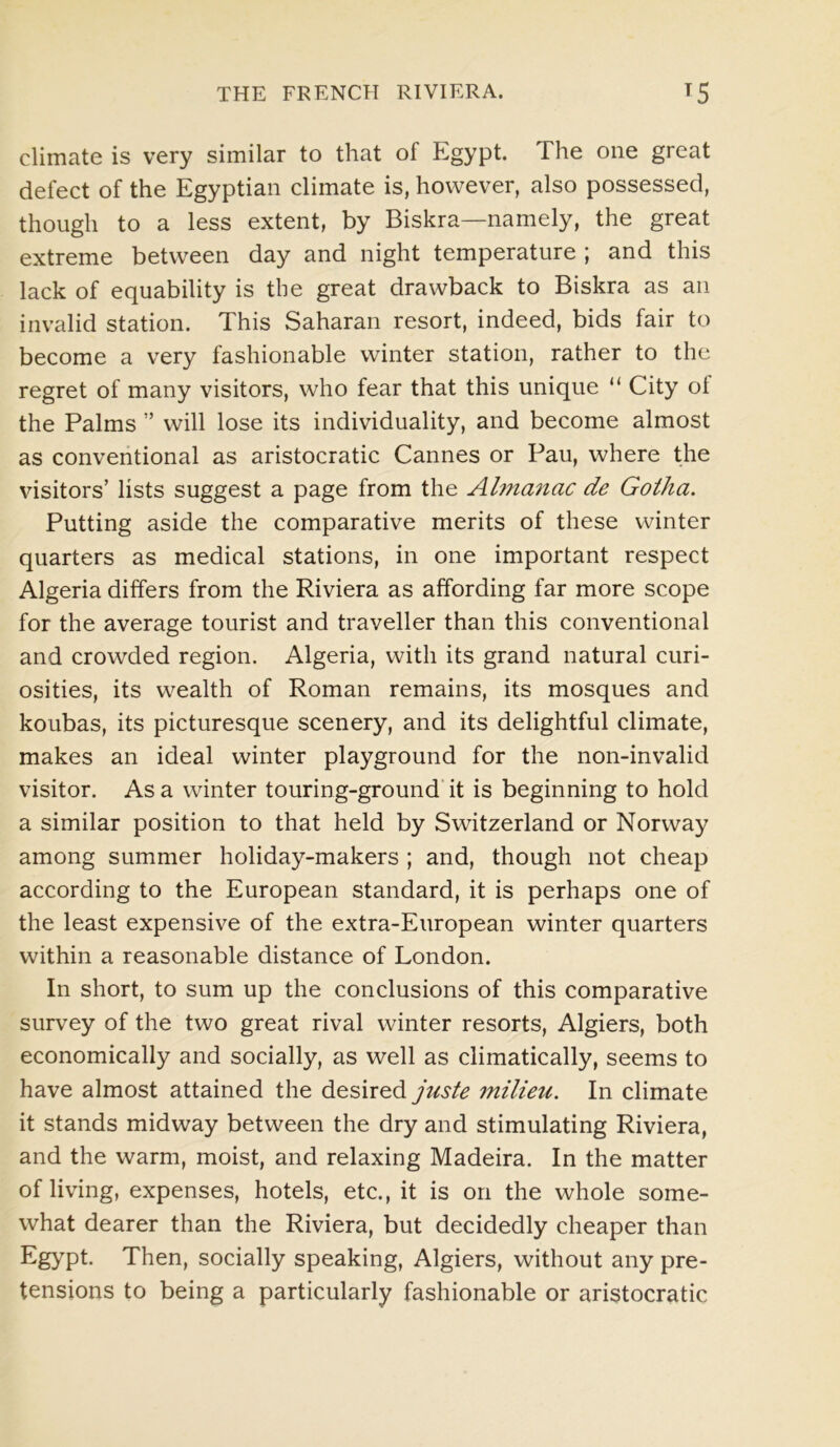 climate is very similar to that of Egypt. 1 he one great defect of the Egyptian climate is, however, also possessed, though to a less extent, by Biskra—namely, the great extreme between day and night temperature ; and this lack of equability is the great drawback to Biskra as an invalid station. This Saharan resort, indeed, bids fair to become a very fashionable winter station, rather to the regret of many visitors, who fear that this unique “ City oi the Palms ” will lose its individuality, and become almost as conventional as aristocratic Cannes or Pau, where the visitors’ lists suggest a page from the Almanac de Gotha. Putting aside the comparative merits of these winter quarters as medical stations, in one important respect Algeria differs from the Riviera as affording far more scope for the average tourist and traveller than this conventional and crowded region. Algeria, with its grand natural curi- osities, its wealth of Roman remains, its mosques and koubas, its picturesque scenery, and its delightful climate, makes an ideal winter playground for the non-invalid visitor. As a winter touring-ground it is beginning to hold a similar position to that held by Switzerland or Norway among summer holiday-makers ; and, though not cheap according to the European standard, it is perhaps one of the least expensive of the extra-European winter quarters within a reasonable distance of London. In short, to sum up the conclusions of this comparative survey of the two great rival winter resorts, Algiers, both economically and socially, as well as climatically, seems to have almost attained the desired juste milieu. In climate it stands midway between the dry and stimulating Riviera, and the warm, moist, and relaxing Madeira. In the matter of living, expenses, hotels, etc., it is on the whole some- what dearer than the Riviera, but decidedly cheaper than Egypt. Then, socially speaking, Algiers, without any pre- tensions to being a particularly fashionable or aristocratic