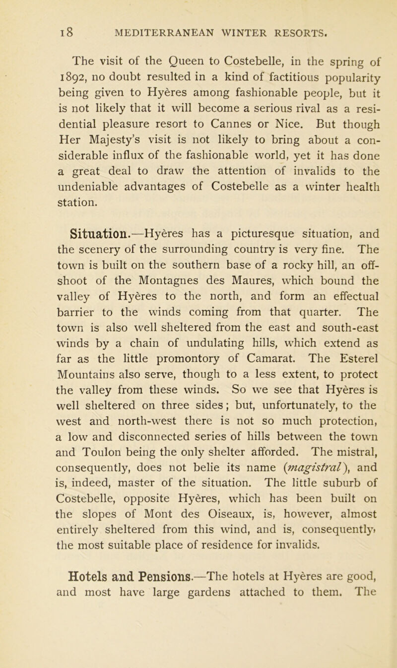 The visit of the Queen to Costebelle, in the spring of 1892, no doubt resulted in a kind of factitious popularity- being given to Hyeres among fashionable people, but it is not likely that it will become a serious rival as a resi- dential pleasure resort to Cannes or Nice. But though Her Majesty’s visit is not likely to bring about a con- siderable influx of the fashionable world, yet it has done a great deal to draw the attention of invalids to the undeniable advantages of Costebelle as a winter health station. Situation.—Hyeres has a picturesque situation, and the scenery of the surrounding country is very fine. The town is built on the southern base of a rocky hill, an off- shoot of the Montagnes des Maures, which bound the valley of Hyeres to the north, and form an effectual barrier to the winds coming from that quarter. The town is also well sheltered from the east and south-east winds by a chain of undulating hills, which extend as far as the little promontory of Camarat. The Esterel Mountains also serve, though to a less extent, to protect the valley from these winds. So we see that Hyeres is well sheltered on three sides; but, unfortunately, to the west and north-west there is not so much protection, a low and disconnected series of hills between the town and Toulon being the only shelter afforded. The mistral, consequently, does not belie its name (;magistral), and is, indeed, master of the situation. The little suburb of Costebelle, opposite Hyeres, which has been built on the slopes of Mont des Oiseaux, is, however, almost entirely sheltered from this wind, and is, consequently* the most suitable place of residence for invalids. Hotels and Pensions.—The hotels at Hyeres are good, and most have large gardens attached to them. The