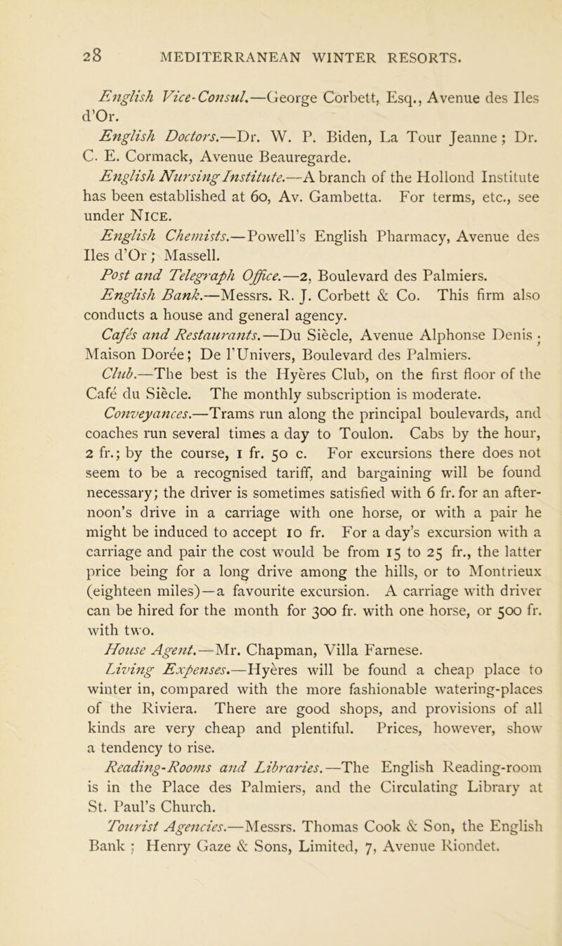 English Vice-Consul.—George Corbett, Esq., Avenue des lies d’Or. English Doctors.—Dr. W. P. Biden, La Tour Jeanne; Dr. C. E. Cormack, Avenue Beauregarde. English Nursing Institute.—A branch of the Hollond Institute has been established at 60, Av. Gambetta. For terms, etc., see under Nice. English Chemists.—Powell’s English Pharmacy, Avenue des lies d’Or; Massell. Post and Telegraph Office.—2, Boulevard des Palmiers. English Bank.—Messrs. R. J. Corbett & Co. This firm also conducts a house and general agency. Cafes and Restaurants.—Du Siecle, Avenue Alphonse Denis • Maison Doree; De l’Univers, Boulevard des Palmiers. Chib.—The best is the Hyeres Club, on the first floor of the Cafe du Siecle. The monthly subscription is moderate. Conveyances.—Trams run along the principal boulevards, and coaches run several times a day to Toulon. Cabs by the hour, 2 fr.; by the course, 1 fr. 50 c. For excursions there does not seem to be a recognised tariff, and bargaining will be found necessary; the driver is sometimes satisfied with 6 fr. for an after- noon’s drive in a carriage with one horse, or with a pair he might be induced to accept 10 fr. For a day’s excursion with a carriage and pair the cost would be from 15 to 25 fr., the latter price being for a long drive among the hills, or to Montrieux (eighteen miles) —a favourite excursion. A carriage with driver can be hired for the month for 300 fr. with one horse, or 500 fr. with two. House Agent.—Mr. Chapman, Villa Farnese. Living Expenses.—Hyeres will be found a cheap place to winter in, compared with the more fashionable watering-places of the Riviera. There are good shops, and provisions of all kinds are very cheap and plentiful. Prices, however, show a tendency to rise. Reading-Rooms and Libraries.—The English Reading-room is in the Place des Palmiers, and the Circulating Library at St. Paul’s Church. Tourist Agencies.—Messrs. Thomas Cook & Son, the English Bank ; Henry Gaze & Sons, Limited, 7, Avenue Riondet.