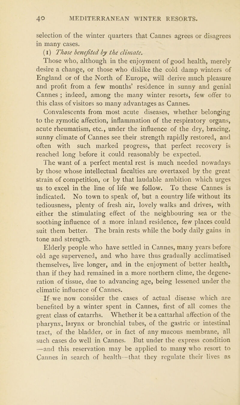 selection of the winter quarters that Cannes agrees or disagrees in many cases. (I) Those benefited by the climate. Those who, although in the enjoyment of good health, merely desire a change, or those who dislike the cold damp winters of England or of the North of Europe, will derive much pleasure and profit from a few months’ residence in sunny and genial Cannes ; indeed, among the many winter resorts, few offer to this class of visitors so many advantages as Cannes. Convalescents from most acute diseases, whether belonging to the zymotic affection, inflammation of the respiratory organs, acute rheumatism, etc., under the influence of the dry, bracing, sunny climate of Cannes see their strength rapidly restored, and often with such marked progress, that perfect recovery is reached long before it could reasonably be expected. The want of a perfect mental rest is much needed nowadays by those whose intellectual faculties are overtaxed by the great strain of competition, or by that laudable ambition which urges us to excel in the line of life we follow. To these Cannes is indicated. No town to speak of, but a country life without its tediousness, plenty of fresh air, lovely walks and drives, with either the stimulating effect of the neighbouring sea or the soothing influence of a more inland residence, few places could suit them better. The brain rests while the body daily gains in tone and strength. Elderly people who have settled in Cannes, many years before old age supervened, and who have thus gradually acclimatised themselves, live longer, and in the enjoyment of better health, than if they had remained in a more northern clime, the degene- ration of tissue, due to advancing age, being lessened under the climatic influence of Cannes. If we now consider the cases of actual disease which are benefited by a winter spent in Cannes, first of all comes the great class of catarrhs. Whether it beacattarhal affection of the pharynx, larynx or bronchial tubes, of the gastric or intestinal tract, of the bladder, or in fact of any mucous membrane, all such cases do well in Cannes. But under the express condition —and this reservation may be applied to many who resort to Cannes in search of health—that they regulate their lives as