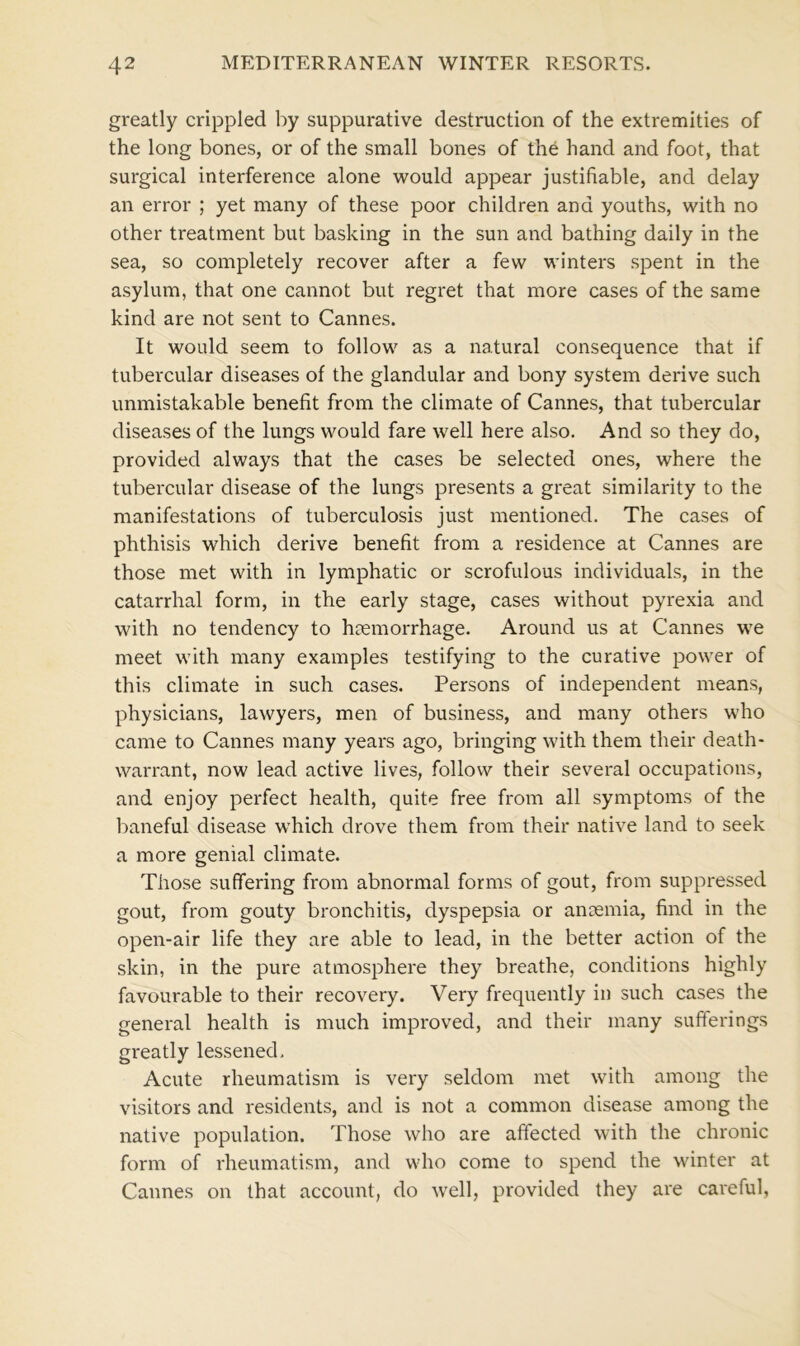 greatly crippled by suppurative destruction of the extremities of the long bones, or of the small bones of the hand and foot, that surgical interference alone would appear justifiable, and delay an error ; yet many of these poor children and youths, with no other treatment but basking in the sun and bathing daily in the sea, so completely recover after a few winters spent in the asylum, that one cannot but regret that more cases of the same kind are not sent to Cannes. It would seem to follow as a natural consequence that if tubercular diseases of the glandular and bony system derive such unmistakable benefit from the climate of Cannes, that tubercular diseases of the lungs would fare well here also. And so they do, provided always that the cases be selected ones, where the tubercular disease of the lungs presents a great similarity to the manifestations of tuberculosis just mentioned. The cases of phthisis which derive benefit from a residence at Cannes are those met with in lymphatic or scrofulous individuals, in the catarrhal form, in the early stage, cases without pyrexia and with no tendency to haemorrhage. Around us at Cannes we meet with many examples testifying to the curative power of this climate in such cases. Persons of independent means, physicians, lawyers, men of business, and many others who came to Cannes many years ago, bringing with them their death- warrant, now lead active lives, follow their several occupations, and enjoy perfect health, quite free from all symptoms of the baneful disease which drove them from their native land to seek a more genial climate. Those suffering from abnormal forms of gout, from suppressed gout, from gouty bronchitis, dyspepsia or anosmia, find in the open-air life they are able to lead, in the better action of the skin, in the pure atmosphere they breathe, conditions highly favourable to their recovery. Very frequently in such cases the general health is much improved, and their many sufferings greatly lessened. Acute rheumatism is very seldom met with among the visitors and residents, and is not a common disease among the native population. Those who are affected with the chronic form of rheumatism, and who come to spend the winter at Cannes on that account, do well, provided they are careful,