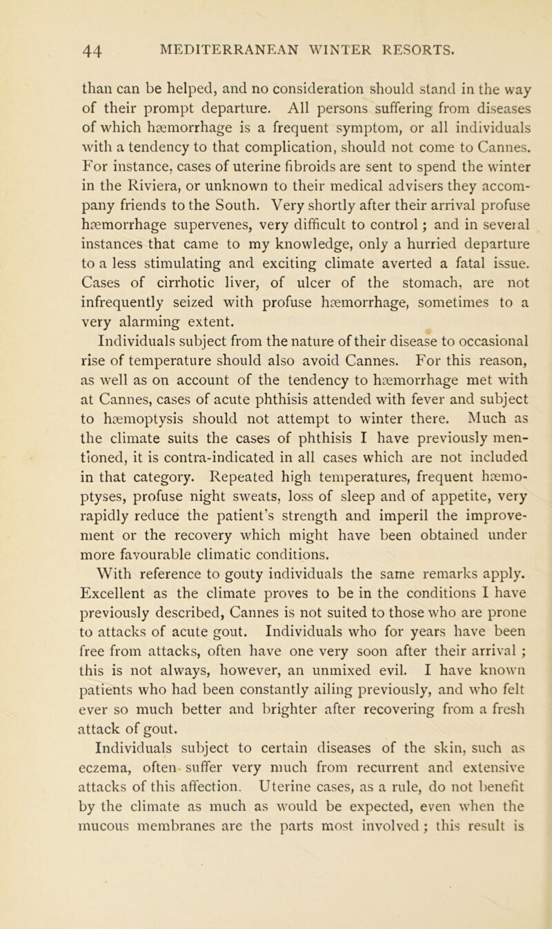 than can be helped, and no consideration should stand in the way of their prompt departure. All persons suffering from diseases of which haemorrhage is a frequent symptom, or all individuals with a tendency to that complication, should not come to Cannes. For instance, cases of uterine fibroids are sent to spend the winter in the Riviera, or unknown to their medical advisers they accom- pany friends to the South. Very shortly after their arrival profuse haemorrhage supervenes, very difficult to control; and in several instances that came to my knowledge, only a hurried departure to a less stimulating and exciting climate averted a fatal issue. Cases of cirrhotic liver, of ulcer of the stomach, are not infrequently seized with profuse haemorrhage, sometimes to a very alarming extent. Individuals subject from the nature of their disease to occasional rise of temperature should also avoid Cannes. For this reason, as well as on account of the tendency to haemorrhage met with at Cannes, cases of acute phthisis attended with fever and subject to haemoptysis should not attempt to winter there. Much as the climate suits the cases of phthisis I have previously men- tioned, it is contra-indicated in all cases which are not included in that category. Repeated high temperatures, frequent haemo- ptyses, profuse night sweats, loss of sleep and of appetite, very rapidly reduce the patient’s strength and imperil the improve- ment or the recovery which might have been obtained under more favourable climatic conditions. With reference to gouty individuals the same remarks apply. Excellent as the climate proves to be in the conditions I have previously described, Cannes is not suited to those who are prone to attacks of acute gout. Individuals who for years have been free from attacks, often have one very soon after their arrival ; this is not always, however, an unmixed evil. I have known patients who had been constantly ailing previously, and who felt ever so much better and brighter after recovering from a fresh attack of gout. Individuals subject to certain diseases of the skin, such as eczema, often suffer very much from recurrent and extensive attacks of this affection. Uterine cases, as a rule, do not benefit by the climate as much as would be expected, even when the mucous membranes are the parts most involved; this result is