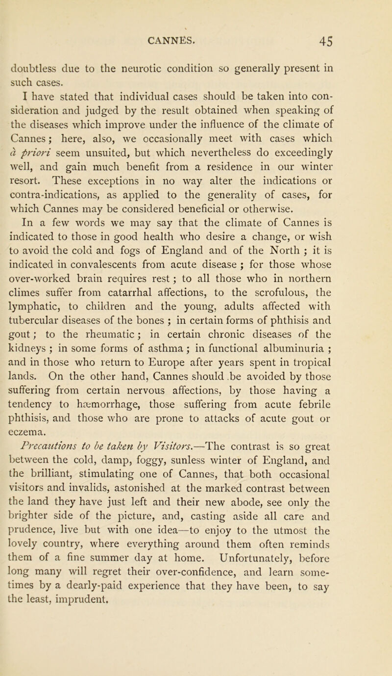 doubtless due to the neurotic condition so generally present in such cases. I have stated that individual cases should be taken into con- sideration and judged by the result obtained when speaking of the diseases which improve under the influence of the climate of Cannes; here, also, we occasionally meet with cases which a priori seem unsuited, but which nevertheless do exceedingly well, and gain much benefit from a residence in our winter resort. These exceptions in no way alter the indications or contra-indications, as applied to the generality of cases, for which Cannes may be considered beneficial or otherwise. In a few words we may say that the climate of Cannes is indicated to those in good health who desire a change, or wish to avoid the cold and fogs of England and of the North ; it is indicated in convalescents from acute disease ; for those whose over-worked brain requires rest; to all those who in northern climes suffer from catarrhal affections, to the scrofulous, the lymphatic, to children and the young, adults affected with tubercular diseases of the bones ; in certain forms of phthisis and gout; to the rheumatic; in certain chronic diseases of the kidneys ; in some forms of asthma ; in functional albuminuria ; and in those who return to Europe after years spent in tropical lands. On the other hand, Cannes should be avoided by those suffering from certain nervous affections, by those having a tendency to haemorrhage, those suffering from acute febrile phthisis, and those who are prone to attacks of acute gout or eczema. Precautions to be taken by Visitors.—The contrast is so great between the cold, damp, foggy, sunless winter of England, and the brilliant, stimulating one of Cannes, that both occasional visitors and invalids, astonished at the marked contrast between the land they have just left and their new abode, see only the brighter side of the picture, and, casting aside all care and prudence, live but with one idea—to enjoy to the utmost the lovely country, where everything around them often reminds them of a fine summer day at home. Unfortunately, before long many will regret their over-confidence, and learn some- times by a dearly-paid experience that they have been, to say the least, imprudent.