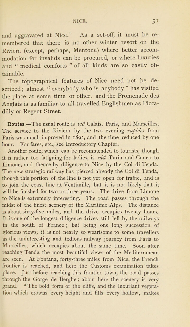 and aggravated at Nice.” As a set-off, it must be re- membered that there is no other winter resort on the Riviera (except, perhaps, Mentone) where better accom- modation for invalids can be procured, or where luxuries and “ medical comforts ” of all kinds are so easily ob- tainable. The topographical features of Nice need not be de- scribed ; almost “ everybody who is anybody ” has visited the place at some time or other, and the Promenade des Anglais is as familiar to all travelled Englishmen as Picca- dilly or Regent Street. Routes.—The usual route is via Calais, Paris, and Marseilles. The service to the Riviera by the two evening rapides from Paris was much improved in 1895, and the time reduced by one hour. For fares, etc., see Introductory Chapter. Another route, which can be recommended to tourists, though it is rather too fatiguing for ladies, is via Turin and Cuneo to Limone, and thence by diligence to Nice by the Col di Tencla. The new strategic railway has pierced already the Col di Tenda, though this portion of the line is not yet open for traffic, and is to join the coast line at Ventimille, but it is not likely that it will be finished for two or three years. The drive from Limone to Nice is extremely interesting. The road passes through the midst of the finest scenery of the Maritime Alps. The distance is about sixty-five miles, and the drive occupies twenty hours. It is one of the longest diligence drives still left by the railways in the south of France ; but being one long succession of glorious views, it is not nearly so wearisome to some travellers as the uninteresting and tedious railway journey from Paris to Marseilles, which occupies about the same time. Soon after reaching Tenda the most beautiful views of the Mediterranean are seen. At Fontana, forty-three miles from Nice, the French frontier is reached, and here the Customs examination takes place. Just before reaching this frontier town, the road passes through the Gorge de Berghe; about here the scenery is very grand. “ The bold form of the cliffs, and the luxuriant vegeta- tion which crowns every height and fills every hollow, makes