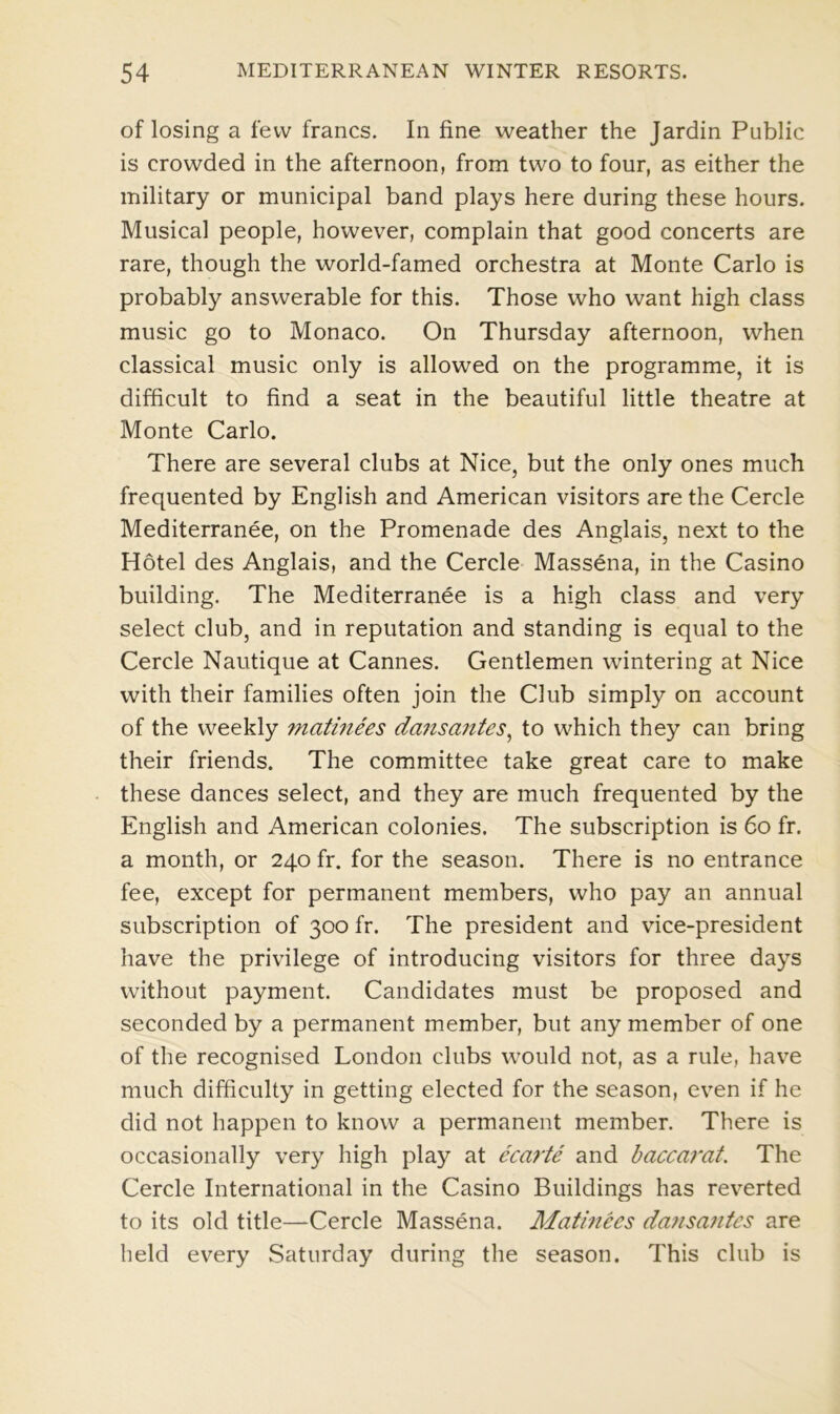 of losing a few francs. In fine weather the Jardin Public is crowded in the afternoon, from two to four, as either the military or municipal band plays here during these hours. Musical people, however, complain that good concerts are rare, though the world-famed orchestra at Monte Carlo is probably answerable for this. Those who want high class music go to Monaco. On Thursday afternoon, when classical music only is allowed on the programme, it is difficult to find a seat in the beautiful little theatre at Monte Carlo. There are several clubs at Nice, but the only ones much frequented by English and American visitors are the Cercle Mediterranee, on the Promenade des Anglais, next to the Hotel des Anglais, and the Cercle Massena, in the Casino building. The Mediterranee is a high class and very select club, and in reputation and standing is equal to the Cercle Nautique at Cannes. Gentlemen wintering at Nice with their families often join the Club simply on account of the weekly matinees dansantes, to which they can bring their friends. The committee take great care to make these dances select, and they are much frequented by the English and American colonies. The subscription is 60 fr. a month, or 240 fr. for the season. There is no entrance fee, except for permanent members, who pay an annual subscription of 300 fr. The president and vice-president have the privilege of introducing visitors for three days without payment. Candidates must be proposed and seconded by a permanent member, but any member of one of the recognised London clubs would not, as a rule, have much difficulty in getting elected for the season, even if he did not happen to know a permanent member. There is occasionally very high play at ecarte and baccarat. The Cercle International in the Casino Buildings has reverted to its old title—Cercle Massena. Matinees dansantes are held every Saturday during the season. This club is