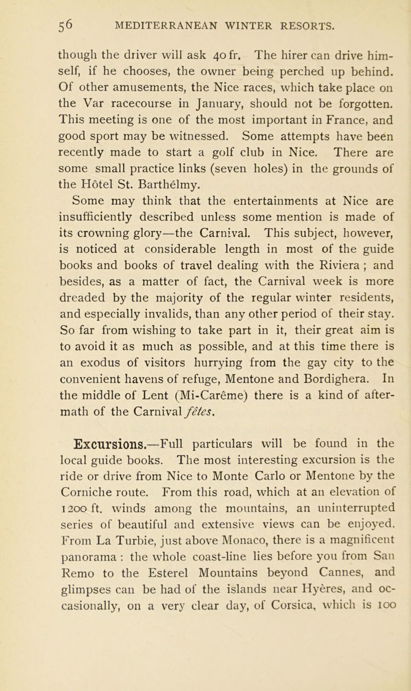 though the driver will ask 40 fr. The hirer can drive him- self, if he chooses, the owner being perched lip behind. Of other amusements, the Nice races, which take place on the Var racecourse in January, should not be forgotten. This meeting is one of the most important in France, and good sport may be witnessed. Some attempts have been recently made to start a golf club in Nice. There are some small practice links (seven holes) in the grounds of the Hotel St. Barthelmy. Some may think that the entertainments at Nice are insufficiently described unless some mention is made of its crowning glory—the Carnival. This subject, however, is noticed at considerable length in most of the guide books and books of travel dealing with the Riviera ; and besides, as a matter of fact, the Carnival week is more dreaded by the majority of the regular winter residents, and especially invalids, than any other period of their stay. So far from wishing to take part in it, their great aim is to avoid it as much as possible, and at this time there is an exodus of visitors hurrying from the gay city to the convenient havens of refuge, Mentone and Bordighera. In the middle of Lent (Mi-Careme) there is a kind of after- math of the Carnival fetes. Excursions.—Full particulars will be found in the local guide books. The most interesting excursion is the ride or drive from Nice to Monte Carlo or Mentone by the Corniche route. From this road, which at an elevation of 1200 ft. winds among the mountains, an uninterrupted series of beautiful and extensive views can be enjoyed. From La Turbie, just above Monaco, there is a magnificent panorama : the whole coast-line lies before you from San Remo to the Esterel Mountains beyond Cannes, and glimpses can be had of the islands near Hyeres, and oc- casionally, on a very clear day, of Corsica, which is 100