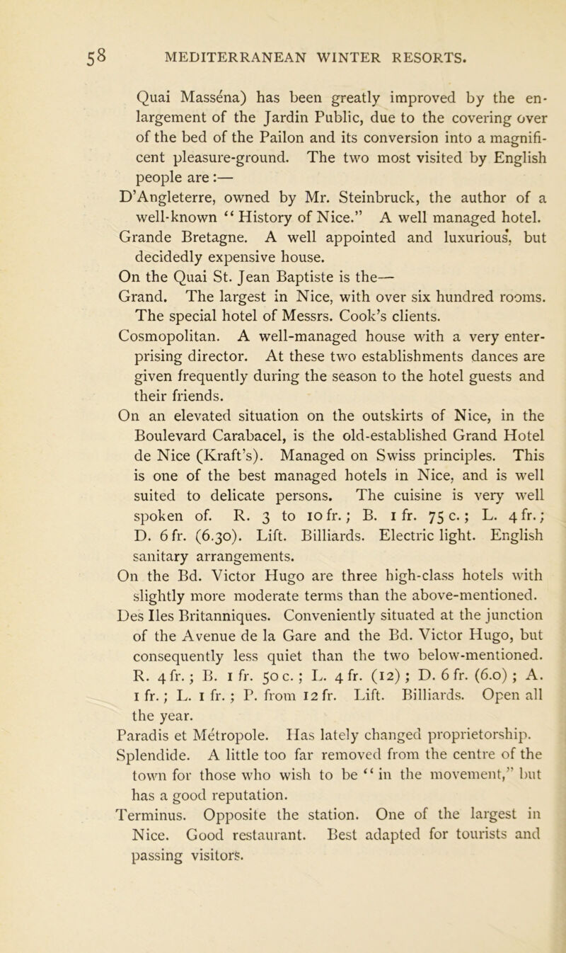 Quai Massena) has been greatly improved by the en- largement of the Jardin Public, due to the covering over of the bed of the Pailon and its conversion into a magnifi- cent pleasure-ground. The two most visited by English people are:— D’Angleterre, owned by Mr. Steinbruck, the author of a well-known “ History of Nice.” A well managed hotel. Grande Bretagne. A well appointed and luxurious*, but decidedly expensive house. On the Quai St. Jean Baptiste is the— Grand. The largest in Nice, with over six hundred rooms. The special hotel of Messrs. Cook’s clients. Cosmopolitan. A well-managed house with a very enter- prising director. At these two establishments dances are given frequently during the season to the hotel guests and their friends. On an elevated situation on the outskirts of Nice, in the Boulevard Carabacel, is the old-established Grand Hotel de Nice (Kraft’s). Managed on Swiss principles. This is one of the best managed hotels in Nice, and is well suited to delicate persons. The cuisine is very well spoken of. R. 3 to 10 fr.; B. 1 fr. 75 c.; L. 4fr.; D. 6fr. (6.30). Lift. Billiards. Electric light. English sanitary arrangements. On the Bd. Victor Hugo are three high-class hotels with slightly more moderate terms than the above-mentioned. Des lies Britanniques. Conveniently situated at the junction of the Avenue de la Gare and the Bd. Victor Hugo, but consequently less quiet than the two below-mentioned. R. 4fr.; B. I fr. 50 c.; L. 4 ft. (12); D. 6 fr. (6.0) ; A. 1 fr.; L. 1 fr. ; P. from 12 fr. Lift. Billiards. Open all the year. Paradis et Metropole. Has lately changed proprietorship. Splendide. A little too far removed from the centre of the town for those who wish to be “ in the movement,” but has a good reputation. Terminus. Opposite the station. One of the largest in Nice. Good restaurant. Best adapted for tourists and passing visitors.