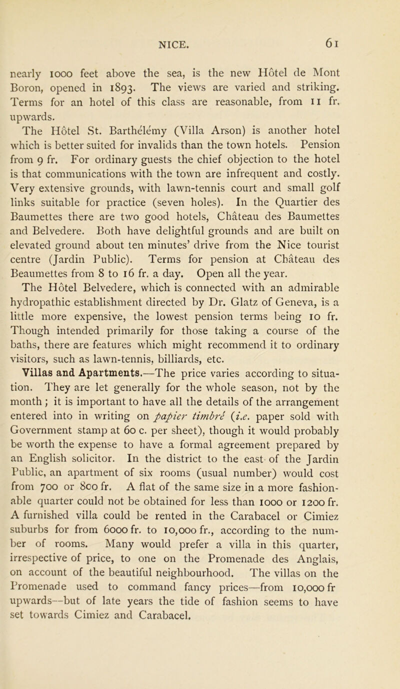 nearly 1000 feet above the sea, is the new Hotel de Mont Boron, opened in 1893. The views are varied and striking. Terms for an hotel of this class are reasonable, from 11 fr. upwards. The Hotel St. Barthelemy (Villa Arson) is another hotel which is better suited for invalids than the town hotels. Pension from 9 fr. For ordinary guests the chief objection to the hotel is that communications with the town are infrequent and costly. Very extensive grounds, with lawn-tennis court and small golf links suitable for practice (seven holes). In the Quartier des Baumettes there are two good hotels, Chateau des Baumettes and Belvedere. Both have delightful grounds and are built on elevated ground about ten minutes’ drive from the Nice tourist centre (Jardin Public). Terms for pension at Chateau des Beaumettes from 8 to 16 fr. a day. Open all the year. The Hotel Belvedere, which is connected with an admirable hydropathic establishment directed by Dr. Glatz of Geneva, is a little more expensive, the lowest pension terms being 10 fr. Though intended primarily for those taking a course of the baths, there are features which might recommend it to ordinary visitors, such as lawn-tennis, billiards, etc. Villas and Apartments.—The price varies according to situa- tion. They are let generally for the whole season, not by the month ; it is important to have all the details of the arrangement entered into in writing on papier timbre (i.e. paper sold with Government stamp at 60 c. per sheet), though it would probably be worth the expense to have a formal agreement prepared by an English solicitor. In the district to the east of the Jardin Public, an apartment of six rooms (usual number) would cost from 700 or 800 fr. A flat of the same size in a more fashion- able quarter could not be obtained for less than 1000 or 1200 fr. A furnished villa could be rented in the Carabacel or Cimiez suburbs for from 6000 fr. to 10,000 fr., according to the num- ber of rooms. Many would prefer a villa in this quarter, irrespective of price, to one on the Promenade des Anglais, on account of the beautiful neighbourhood. The villas on the Promenade used to command fancy prices—from 10,000 fr upwards—but of late years the tide of fashion seems to have set towards Cimiez and Carabacel.