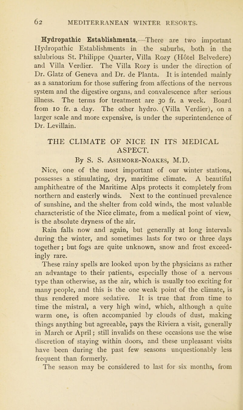 Hydropathic Establishments.—There are two important Hydropathic Establishments in the suburbs, both in the salubrious St. Philippe Quarter, Villa Rozy (Hotel Belvedere) and Villa Verdier. The Villa Rozy is under the direction of Dr. Glatz of Geneva and Dr. de Planta. It is intended mainly as a sanatorium for those suffering from affections of the nervous system and the digestive organs, and convalescence after serious illness. The terms for treatment are 30 fr. a week. Board from 10 fr. a day. The other hydro. (Villa Verdier), on a larger scale and more expensive, is under the superintendence of Dr. Levillain. THE CLIMATE OF NICE IN ITS MEDICAL ASPECT. By S. S. Ashmore-Noakes, M.D. Nice, one of the most important of our winter stations, possesses a stimulating, dry, maritime climate. A beautiful amphitheatre of the Maritime Alps protects it completely from northern and easterly winds. Next to the continued prevalence of sunshine, and the shelter from cold winds, the most valuable characteristic of the Nice climate, from a medical point of view, is the absolute dryness of the air. Rain falls now and again, but generally at long intervals during the winter, and sometimes lasts for two or three days together; but fogs are quite unknown, snow and frost exceed- ingly rare. These rainy spells are looked upon by the physicians as rather an advantage to their patients, especially those of a nervous type than otherwise, as the air, which is usually too exciting for many people, and this is the one weak point of the climate, is thus rendered more sedative. It is true that from time to time the mistral, a very high wind, which, although a quite warm one, is often accompanied by clouds of dust, making things anything but agreeable, pays the Riviera a visit, generally in March or April; still invalids on these occasions use the wise discretion of staying within doors, and these unpleasant visits have been during the past few seasons unquestionably less frequent than formerly. The season may be considered to last for six months, from