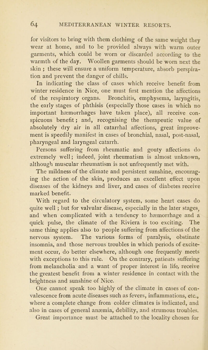 for visitors to bring with them clothimg of the same weight they wear at home, and to be provided always with warm outer garments, which could be worn or discarded according to the warmth of the day. Woollen garments should be worn next the skin ; these will ensure a uniform temperature, absorb perspira- tion and prevent the danger of chills. In indicating the class of cases which receive benefit from winter residence in Nice, one must first mention the affections of the respiratory organs. Bronchitis, emphysema, laryngitis, the early stages of phthisis (especially those cases in which no important haemorrhages have taken place), all receive con- spicuous benefit; and, recognising the therapeutic value of absolutely dry air in all catarrhal affections, great improve- ment is speedily manifest in cases of bronchial, nasal, post-nasal, pharyngeal and laryngeal catarrh. Persons suffering from rheumatic and gouty affections do extremely well; indeed, joint rheumatism is almost unknown, although muscular rheumatism is not unfrequently met with. The mildness of the climate and persistent sunshine, encourag- ing the action of the skin, produces an excellent effect upon diseases of the kidneys and liver, and cases of diabetes receive marked benefit. With regard to the circulatory system, some heart cases do quite well ; but for valvular disease, especially in the later stages, and when complicated with a tendency to haemorrhage and a quick pulse, the climate of the Riviera is too exciting. The same thing applies also to people suffering from affections of the nervous system. The various forms of paralysis, obstinate insomnia, and those nervous troubles in which periods of excite- ment occur, do better elsewhere, although one frequently meets with exceptions to this rule. On the contrary, patients suffering from melancholia and a want of proper interest in life, receive the greatest benefit from a winter residence in contact with the brightness and sunshine of Nice. One cannot speak too highly of the climate in cases of con- valescence from acute diseases such as fevers, inflammations, etc., where a complete change from colder climates is indicated, and also in cases of general anaemia, debility, and strumous troubles. Great importance must be attached to the locality chosen for
