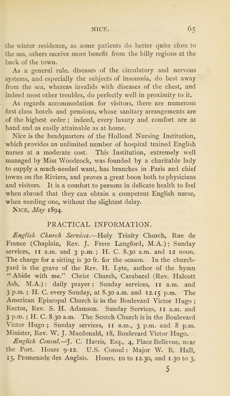 the winter residence, as some patients do better quite close to the sea, others receive more benefit from the hilly regions at the back of the town. As a general rule, diseases of the circulatory and nervous systems, and especially the subjects of insomnia, do best away from the sea, whereas invalids with diseases of the chest, and indeed most other troubles, do perfectly well in proximity to it. As regards accommodation for visitors, there are numerous first class hotels and pensions, whose sanitary arrangements are of the highest order ; indeed, every luxury and comfort are at hand and as easily attainable as at home. Nice is the headquarters of the Hollond Nursing Institution, which provides an unlimited number of hospital trained English nurses at a moderate cost. This Institution, extremely well managed by Miss Woodcock, was founded by a charitable lady to supply a much-needed want, has branches in Paris and chief towns on the Riviera, and proves a great boon both to physicians and visitors. It is a comfort to persons in delicate health to feel when abroad that they can obtain a competent English nurse, when needing one, without the slightest delay. Nice, May 1894. PRACTICAL INFORMATION. English Church Services.—Holy Trinity Church, Rue de France (Chaplain, Rev. J. Frere Langford, M.A.); Sunday services, 11 a.m. and 3 p.m.; H. C. 8.30 a.m. and 12 noon. The charge for a sitting is 30 fr. for the season. In the church- yard is the grave of the Rev. H. Lyte, author of the hymn “ Abide with me.” Christ Church, Carabacel (Rev. Halcott Ash, M.A.) : daily prayer; Sunday services, 11 a.m. and 3 p.m. ; H. C. every Sunday, at 8.30 a.m. and 12.15 P-m- The American Episcopal Church is in the Boulevard Victor Hugo ; Rector, Rev. S. H. Adamson. Sunday Services, n a.m. and 3 p.m.; H. C. 8.30 a.m. The Scotch Church is in the Boulevard Victor Hugo ; Sunday services, 11 a.m., 3 p.m. and 8 p.m. Minister, Rev. W. J. Macdonald, 18, Boulevard Victor Hugo, English Consul.—J. C. Harris, Esq., 4, Place Bellevue, near the Port. Hours 9-12. U.S. Consul: Major W. B. Hall, 15, Promenade des Anglais, Hours, io to 12.30, and 1.30 to 3. 5