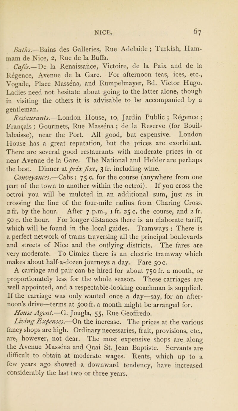 Baths.—Bains des Galleries, Rue Adelaide ; Turkish, Ilam- mam de Nice, 2, Rue de la Buffa. Cafes.—De la Renaissance, Victoire, de la Paix and de la Regence, Avenue de la Gare. For afternoon teas, ices, etc., Vogade, Place Massena, and Rumpelmayer, Bd. Victor Hugo. Ladies need not hesitate about going to the latter alone, though in visiting the others it is advisable to be accompanied by a gentleman. Restaurants.—London House, 10, Jardin Public ; Regence ; Fran£ais ; Gourmets, Rue Massena ; de la Reserve (for Bouil- labaisse), near the Port. All good, but expensive. London House has a great reputation, but the prices are exorbitant. There are several good restaurants with moderate prices in or near Avenue de la Gare. The National and Helder are perhaps the best. Dinner at prix fxe, 3 fr. including wine. Conveyances.—Cabs : 75 c. for the course (anywhere from one part of the town to another within the octroi). If you cross the octroi you will be mulcted in an additional sum, just as in crossing the line of the four-mile radius from Charing Cross. 2 fr. by the hour. After 7 p.m., 1 fr. 25 c. the course, and 2 fr. 50 c. the hour. For longer distances there is an elaborate tariff, which will be found in the local guides. Tramways : There is a perfect network of trams traversing all the principal boulevards and streets of Nice and the outlying districts. The fares are very moderate. To Cimiez there is an electric tramway which makes about half-a-dozen journeys a day. Fare 50 c. A carriage and pair can be hired for about 750 fr. a month, or proportionately less for the whole season. These carriages are well appointed, and a respectable-looking coachman is supplied. If the carriage was only wanted once a day—say, for an after- noon’s drive—terms at 500 fr. a month might be arranged for. Hotise Agent.—G. Jougla, 55, Rue Geoffredo. Living Expenses.—On the increase. The prices at the various fancy shops are high. Ordinary necessaries, fruit, provisions, etc., are, however, not dear. The most expensive shops are along the Avenue Massena and Quai St. Jean Baptiste. Servants are difficult to obtain at moderate wages. Rents, which up to a few years ago showed a downward tendency, have increased considerably the last two or three years.