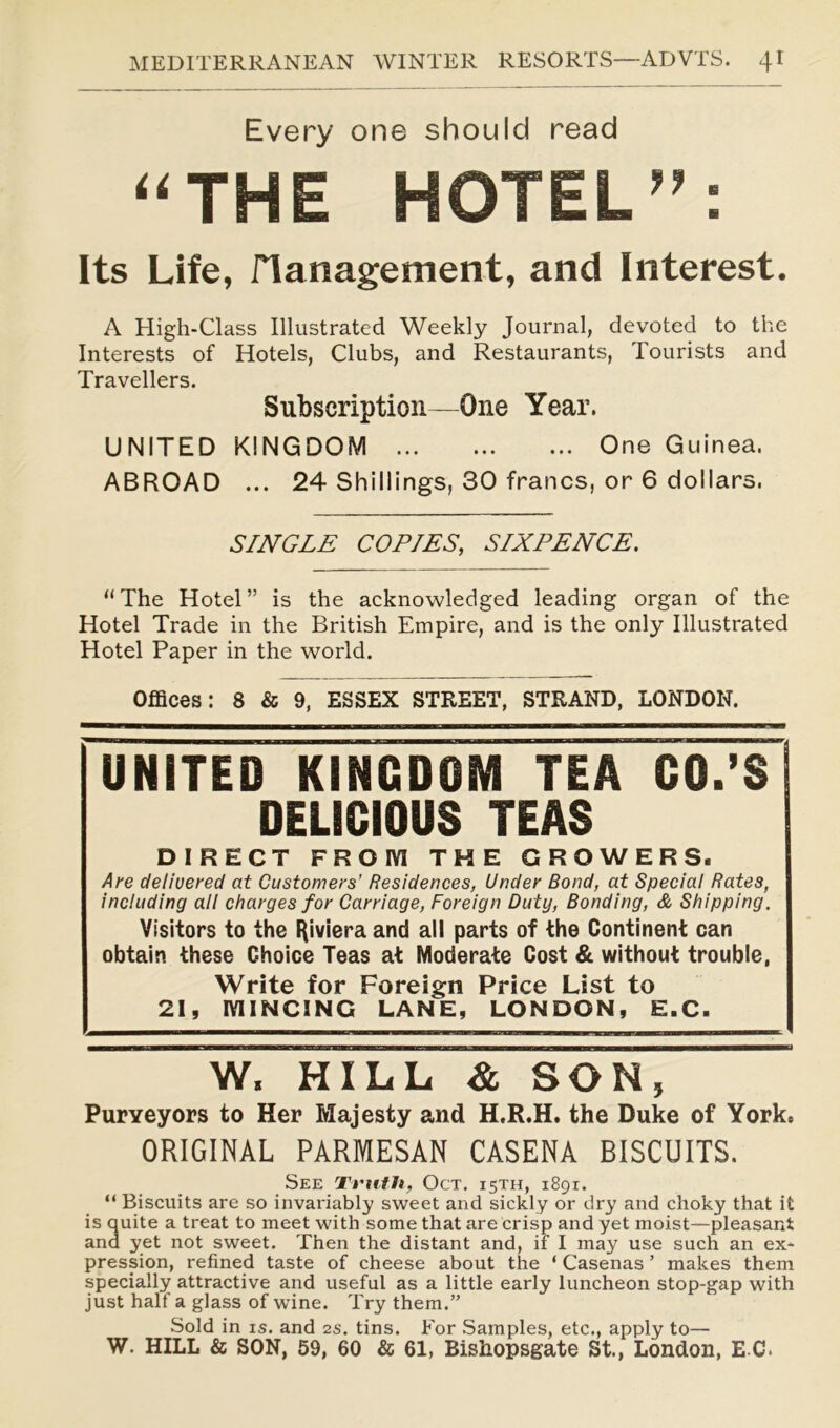 Every one should read “THE HOTEL”: Its Life, Management, and Interest. A High-Class Illustrated Weekly Journal, devoted to the Interests of Hotels, Clubs, and Restaurants, Tourists and Travellers. Subscription—One Year. UNITED KINGDOM One Guinea. ABROAD ... 24 Shillings, 30 francs, or 6 dollars. SINGLE COPIES, SIXPENCE. “The Hotel” is the acknowledged leading organ of the Hotel Trade in the British Empire, and is the only Illustrated Hotel Paper in the world. Offices: 8 & 9, ESSEX STREET, STRAND, LONDON. UNITED KINGDOM TEA CO.’S DELICIOUS TEAS DIRECT FROM THE GROWERS. Are delivered at Customers’ Residences, Under Bond, at Special Rates, including all charges for Carriage, Foreign Duty, Bonding, & Shipping. Visitors to the Riviera and all parts of the Continent can obtain these Choice Teas at Moderate Cost & without trouble, Write for Foreign Price List to 21, MINCING LANE, LONDON, E.C. W. HILL & SON, Purveyors to Her Majesty and H.R.H. the Duke of York, ORIGINAL PARMESAN CASENA BISCUITS. See Truth, Oct. 15TH, 1891. “ Biscuits are so invariably sweet and sickly or dry and choky that it is quite a treat to meet with some that are crisp and yet moist—pleasant and yet not sweet. Then the distant and, if I may use such an ex- pression, refined taste of cheese about the ‘ Casenas ’ makes them specially attractive and useful as a little early luncheon stop-gap with just half a glass of wine. Try them.” Sold in is. and 2s. tins. For Samples, etc., apply to— W. HILL & SON, 59, 60 & 61, Bishopsgate St., London, E C.