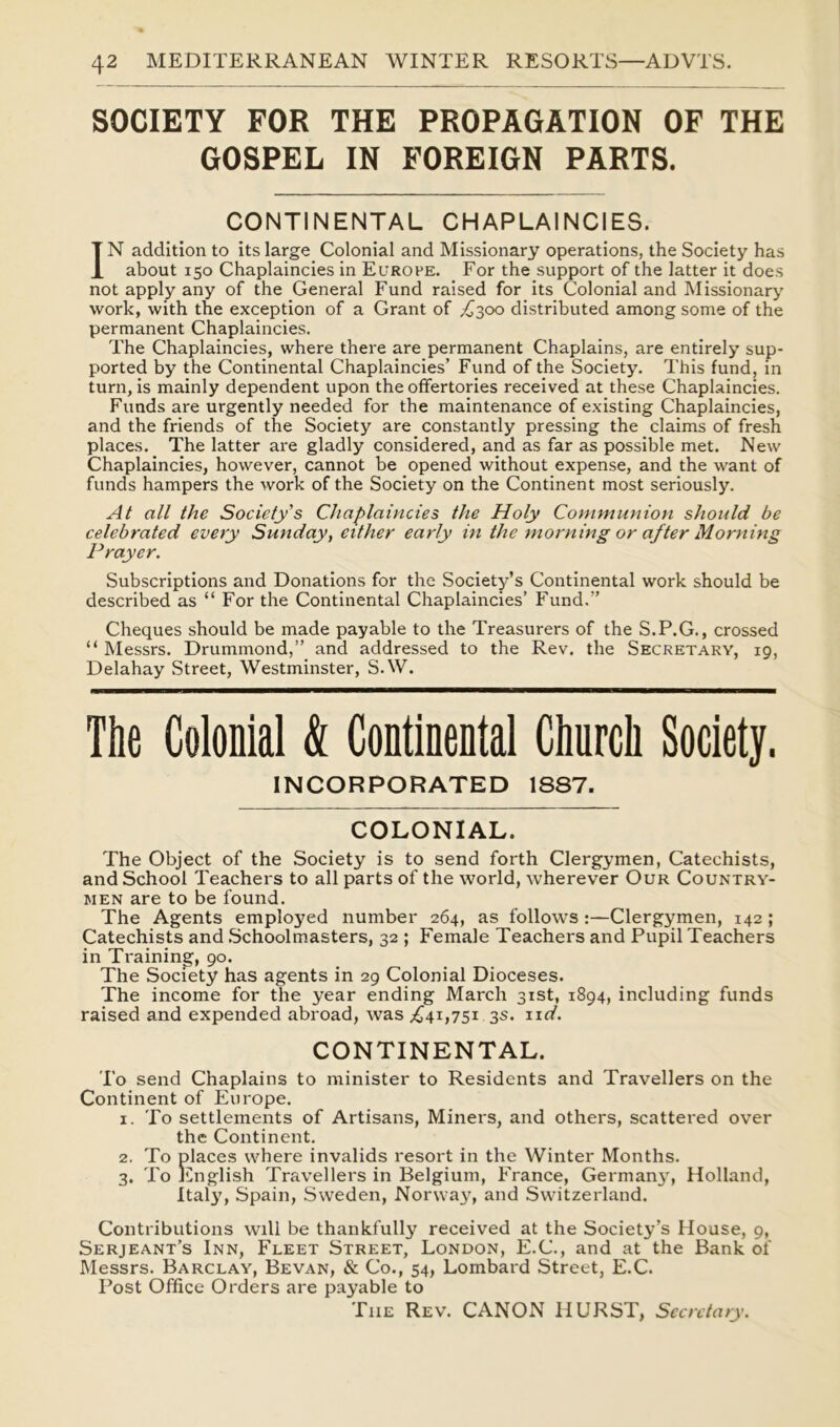 SOCIETY FOR THE PROPAGATION OF THE GOSPEL IN FOREIGN PARTS. CONTINENTAL CHAPLAINCIES. IN addition to its large Colonial and Missionary operations, the Society has about 150 Chaplaincies in Europe. For the support of the latter it does not apply any of the General Fund raised for its Colonial and Missionary’ work, with the exception of a Grant of £300 distributed among some of the permanent Chaplaincies. The Chaplaincies, where there are permanent Chaplains, are entirely sup- ported by the Continental Chaplaincies’ Fund of the Society. This fund, in turn, is mainly dependent upon the offertories received at these Chaplaincies. Funds are urgently needed for the maintenance of existing Chaplaincies, and the friends of the Society are constantly pressing the claims of fresh places. The latter are gladly considered, and as far as possible met. New Chaplaincies, however, cannot be opened without expense, and the want of funds hampers the work of the Society on the Continent most seriously. At all the Society's Chaplaincies the Holy Communion should be celebrated every Sunday, cither early in the morning or after Morning Prayer. Subscriptions and Donations for the Society’s Continental work should be described as “ For the Continental Chaplaincies’ Fund.” Cheques should be made payable to the Treasurers of the S.P.G., crossed “ Messrs. Drummond,” and addressed to the Rev. the Secretary, 19, Delahay Street, Westminster, SAV. The Colonial & Continental Church Society. INCORPORATED 1887. COLONIAL. The Object of the Society is to send forth Clergymen, Catechists, and School Teachers to all parts of the world, wherever Our Country- men are to be found. The Agents employed number 264, as follows :—Clergymen, 142 ; Catechists and Schoolmasters, 32 ; Female Teachers and Pupil Teachers in Training, 90. The Society has agents in 29 Colonial Dioceses. The income for the year ending March 31st, 1894, including funds raised and expended abroad, was .£41,751 3s. n d. CONTINENTAL. To send Chaplains to minister to Residents and Travellers on the Continent of Europe. 1. To settlements of Artisans, Miners, and others, scattered over the Continent. 2. To places where invalids resort in the Winter Months. 3. To English Travellers in Belgium, France, Germany', Holland, Italy, Spain, Sweden, Norway, and Switzerland. Contributions will be thankfully received at the Society’s House, 9, Serjeant’s Inn, Fleet Street, London, E.C., and at the Bank of Messrs. Barclay, Be van, & Co., 54, Lombard Street, E.C. Post Office Orders are payable to Tiie Rev. CANON HURST, Secretary.