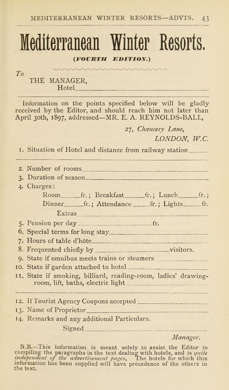 Mediterranean Winter Resorts. (FOURTH EDITION.) To THE MANAGER, Hotel Information on the points specified below will be gladly received by the Editor, and should reach him not later than April 30th, 1897, addressed—MR. E. A. REYNOLDS-BALL, 27, Chancery Lane, LONDON, IV.C. 1. Situation of Hotel and distance from railway station 2. Number of rooms 4. Duration of season 4. Charges: Room fr.; Breakfast fr.; Lunch fr.; Dinner fr.; Attendance fr.; Lights fr. Extras 5. Pension per day fr. 6. Special terms for long stay 7. Hours of table d’hote 8. Frequented chiefly by visitors. 9. State if omnibus meets trains or steamers 10. State if garden attached to hotel 11. State if smoking, billiard, reading-room, ladies’ drawing- room, lift, baths, electric light 12. If Tourist Agency Coupons accepted 13. Name of Proprietor 14. Remarks and any additional Particulars. Signed Manager. N.B.—This information is meant solely to assist the Editor in compiling the paragraphs in the text dealing with hotels, and is quite independent of the advertisement pages. The hotels for which this information has been supplied will have precedence of the others in the text.