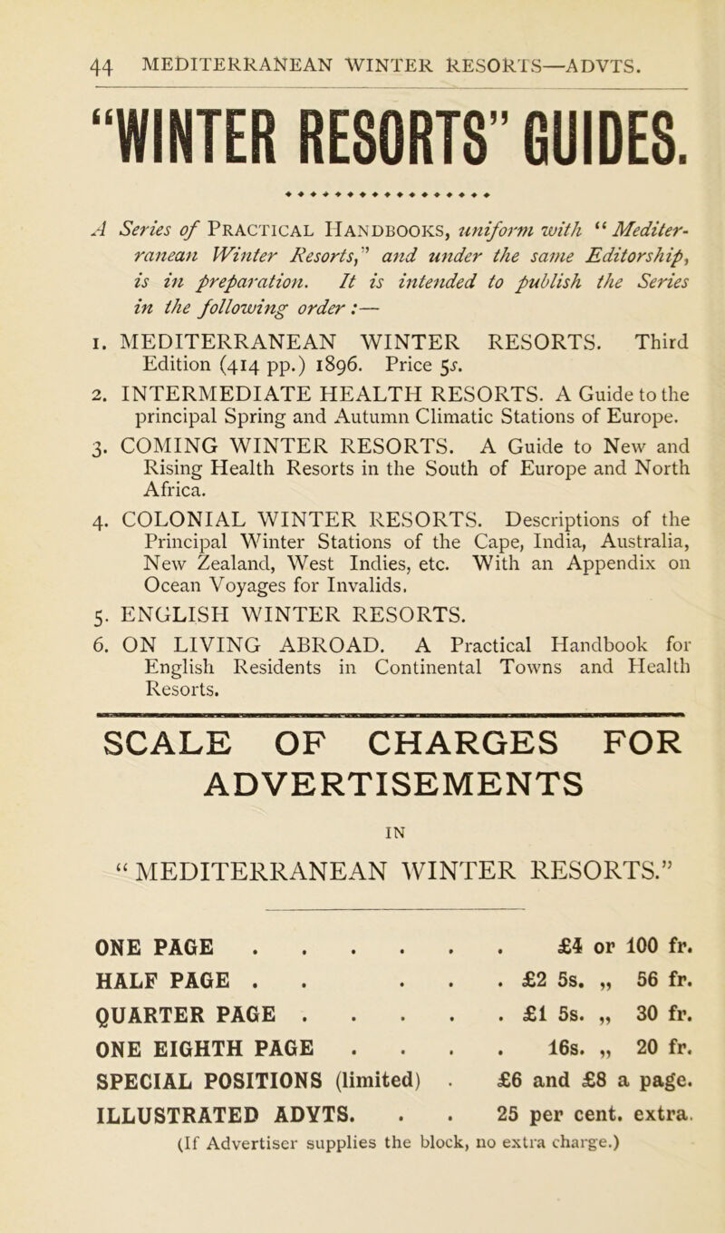 “WINTER RESORTS” GUIDES. ♦ ♦♦♦♦♦♦♦♦♦♦♦♦♦♦♦♦ A Series of Practical Handbooks, uniform with “Mediter- ranean Winter Resortsf and under the same Editorship, is in preparation. It is intended to publish the Series in the following order:— 1. MEDITERRANEAN WINTER RESORTS. Third Edition (414 pp.) 1896. Price 5^. 2. INTERMEDIATE HEALTH RESORTS. A Guide to the principal Spring and Autumn Climatic Stations of Europe. 3. COMING WINTER RESORTS. A Guide to New and Rising Health Resorts in the South of Europe and North Africa. 4. COLONIAL WINTER RESORTS. Descriptions of the Principal Winter Stations of the Cape, India, Australia, New Zealand, West Indies, etc. With an Appendix on Ocean Voyages for Invalids. 5. ENGLISH WINTER RESORTS. 6. ON LIVING ABROAD. A Practical Handbook for English Residents in Continental Towns and Plealth Resorts. ■B«in«MnBBEnHRnBaan(nKHnaan3HBnaBnaMnaB(iaaMnBiHBnMBmn SCALE OF CHARGES FOR ADVERTISEMENTS IN “ MEDITERRANEAN WINTER RESORTS.” ONE PAGE .... HALF PAGE . QUARTER PAGE . ONE EIGHTH PAGE SPECIAL POSITIONS (limited) ILLUSTRATED ADYTS. . £4 or 100 fr. . £2 5s. „ 56 fr. . £1 5s. „ 30 fr. . 16s. „ 20 fr. £6 and £8 a page. 25 per cent, extra. (If Advertiser supplies the block, no extra charge.)