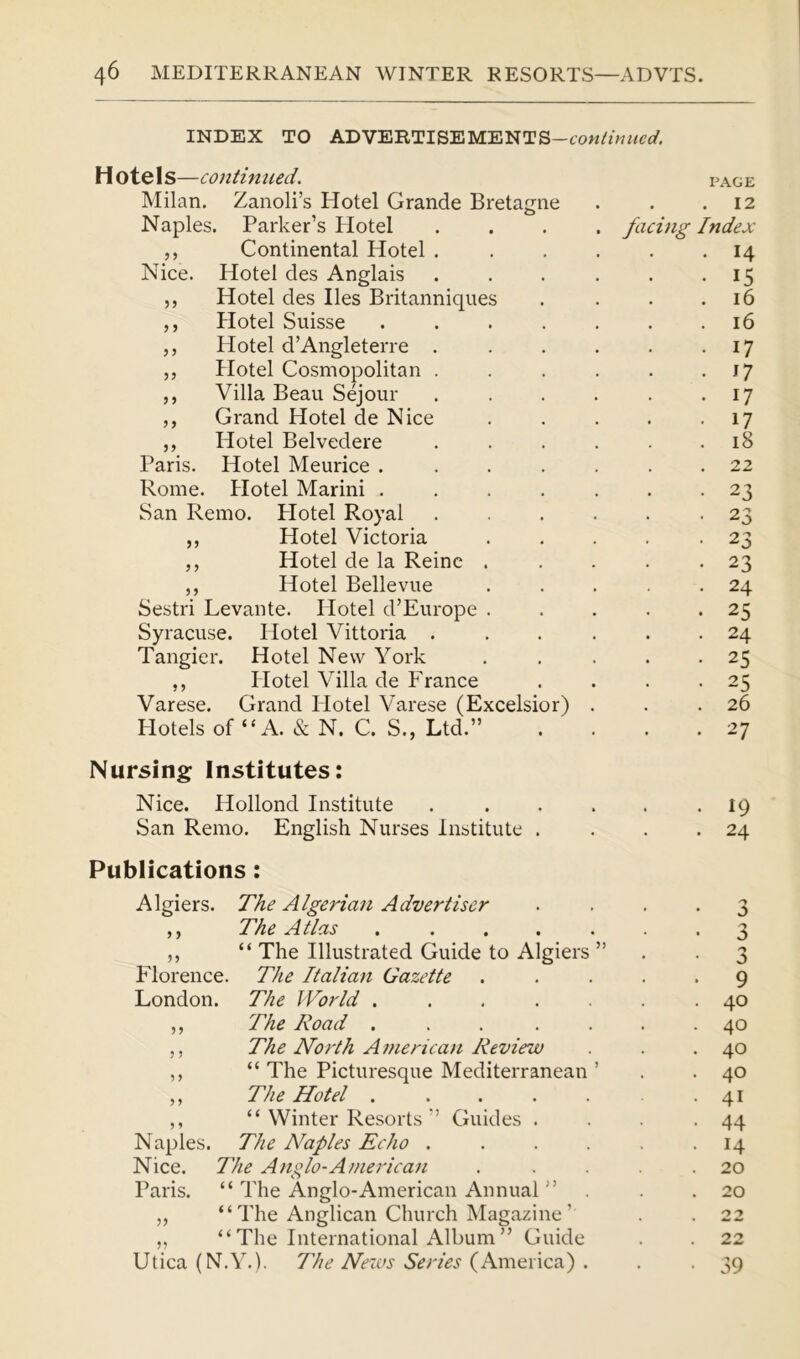 INDEX TO ADVERTISEMENTS— H otels—continued. PAGE Milan. Zanoli’s Hotel Grande Bretagne . 12 Naples. Parker’s Hotel .... facing Index ,, Continental Hotel .... . 14 Nice. Hotel des Anglais .... • 15 ,, Hotel des lies Britanniques . 16 ,, Hotel Suisse . 16 ,, Hotel d’Angleterre .... . 17 „ Hotel Cosmopolitan .... ,, Villa Beau Sejour .... • 17 . 17 ,, Grand Hotel de Nice • 17 „ Hotel Belvedere .... . 18 Paris. Hotel Meurice ..... . 22 Rome. Hotel Marini ..... . 23 San Remo. Plotel Royal .... . 23 ,, Hotel Victoria • 2 3 ,, Hotel de la Reine . . 23 ,, Hotel Bellevue . 24 Sestri Levante. Hotel d’Europe . . 25 Syracuse. Hotel Vittoria .... . 24 Tangier. Hotel New York . 25 ,, Hotel Villa de France • 25 Varese. Grand Hotel Varese (Excelsior) . . 26 Hotels of “A. & N. C. S., Ltd.” . 27 Nursing Institutes: Nice. Hollond Institute .... . 19 San Remo. English Nurses Institute . . 24 Publications: Algiers. The Algerian Advertiser • • 3 ,, The Atlas ..... • 3 ,, “ The Illustrated Guide to Algiers ” 3 Florence. The Italian Gazette . 9 London. The World ..... . 40 ,, The Road ..... . 40 ,, The North American Review . 40 ,, “ The Picturesque Mediterranean ’ . 40 ,, The Hotel ..... . 41 ,, “ Winter Resorts ” Guides . . 44 Naples. The Naples Echo .... • 14 Nice. The Anglo-American . 20 Paris. “ The Anglo-American Annual ” . 20 ,, “The Anglican Church Magazine’ 22 „ “ The International Album ” Guide 22 Utica (N.Y.). The News Series (America) . • 39