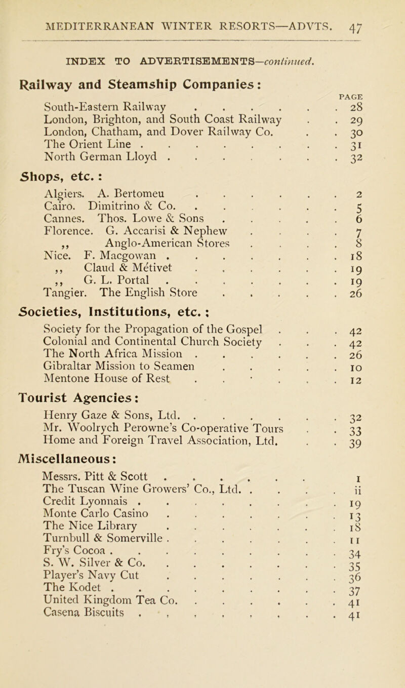 INDEX TO ADVERTISEMENTS— Railway and Steamship Companies: South-Eastern Railway .... London, Brighton, and South Coast Railway London, Chatham, and Dover Railway Co. The Orient Line North German Lloyd ..... Shops, etc. : Algiers. A. Bertomeu Cairo. Dimitrino & Co. Cannes. Thos. Lowe & Sons Florence. G. Accarisi & Nephew ,, Anglo-American Stores Nice. F. Macgowan . Claud & Metivet G. L. Portal . Tangier. The English Store Societies, Institutions, etc. : .Society for the Propagation of the Gospel Colonial and Continental Church Society The North Africa Mission . Gibraltar Mission to Seamen Mentone House of Rest Tourist Agencies: Henry Gaze & Sons, Ltd. .... Mr. Woolrych Perowne’s Co-operative Tours Home and Foreign Travel Association, Ltd. Miscellaneous: > 9 Messrs. Pitt & Scott The Tuscan Wine Growers’ Co, Credit Lyonnais . Monte Carlo Casino The Nice Library Turnbull & Somerville Fry’s Cocoa . S. W. Silver & Co. Player’s Navy Cut The Kodet . United Kingdom Tea Co. Casena Biscuits . Ltd. PAGE 28 29 30 31 32 2 5 6 7 8 18 19 19 26 42 42 26 10 12 33 39 1 ii 19 13 18 11 34 35 36 37 4i 41