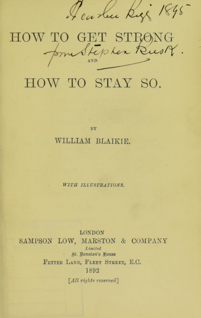 HOW TO GET STmNG / AND HOW TO STAY SO. BY WILLIAM BLAIKIE. WITR ILLUSTRATIONS. LONDON SAMPSON LOW, MAKSTON & COMPANY Limited gtinslan’s ^joust Fettee Lane, Fleet Stbeet, E,C. 1892 [All riijlita reserved']