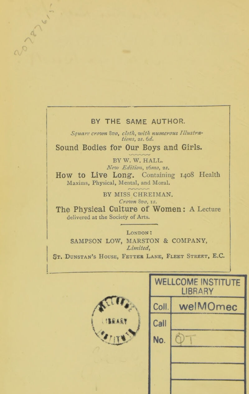 V Vf /■ ' A. o BY THE SAME AUTHOR. Square crown %vo, cloth, with nutnerous Illustra- tions, zs. 6d. Sound Bodies for Oup Boys and Girls. BY W. W. HALL. New Edition, i6?no, zs. How to Live Long’. Containing 1408 Health Maxims, Physical, Mental, and Moral. BY MISS CHREIMAN. Crozvn 8vo, is. The Physical Culture of Women: A Lecture delivered at the Society of Arts. London: SAMPSON LOW, MARSTON & COMPANY, Limited, St. Dunstan’s House, Fetter Lane, Fleet Street, E.C. WELLCOME INSTITUTE LIBRARY Coll. welMOmec Call No. Cs) 1