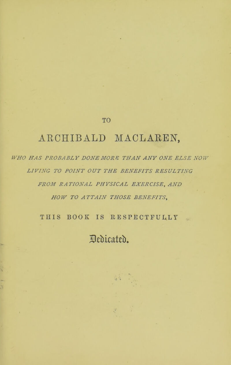 TO ARCHIBALD MACLAREN, HAS PROBABLY DONE MORE THAN ANY ONE ELSE NOW LIVING TO POINT OUT THE BENEFITS RESULTING FROM RATIONAL PHYSICAL EXERCISE, AND HOW TO ATTAIN THOSE BENEFITS, THIS BOOK IS RESPECTFULLY