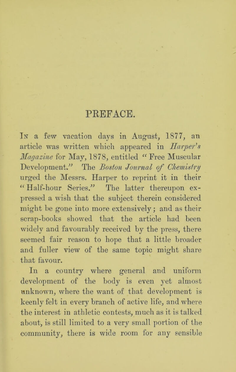 PREFACE. In a few vacation days in August, 1877, an article was written which appeared in Harper’s Magazine for May, 1878, entitled “ Free Muscular Development.'’'’ The Boston Journal of Chemistry urged the Messrs. Harper to reprint it in their “ Half-hour Series.’’ The latter thereupon ex- pressed a wish that the subject therein considered might be gone into more extensively; and as tbeir scrap-books showed that the article had been widely and favourably received by the press, there seemed fair reason to hope that a little broader and fuller view of the same topic might share that favour. In a country where general and uniform development of the body is even yet almost unknown, where the want of that development is keenly felt in every branch of active life, and where the interest in athletic contests, much as it is talked about, is still limited to a very small portion of the community, there is wide room for any sensible